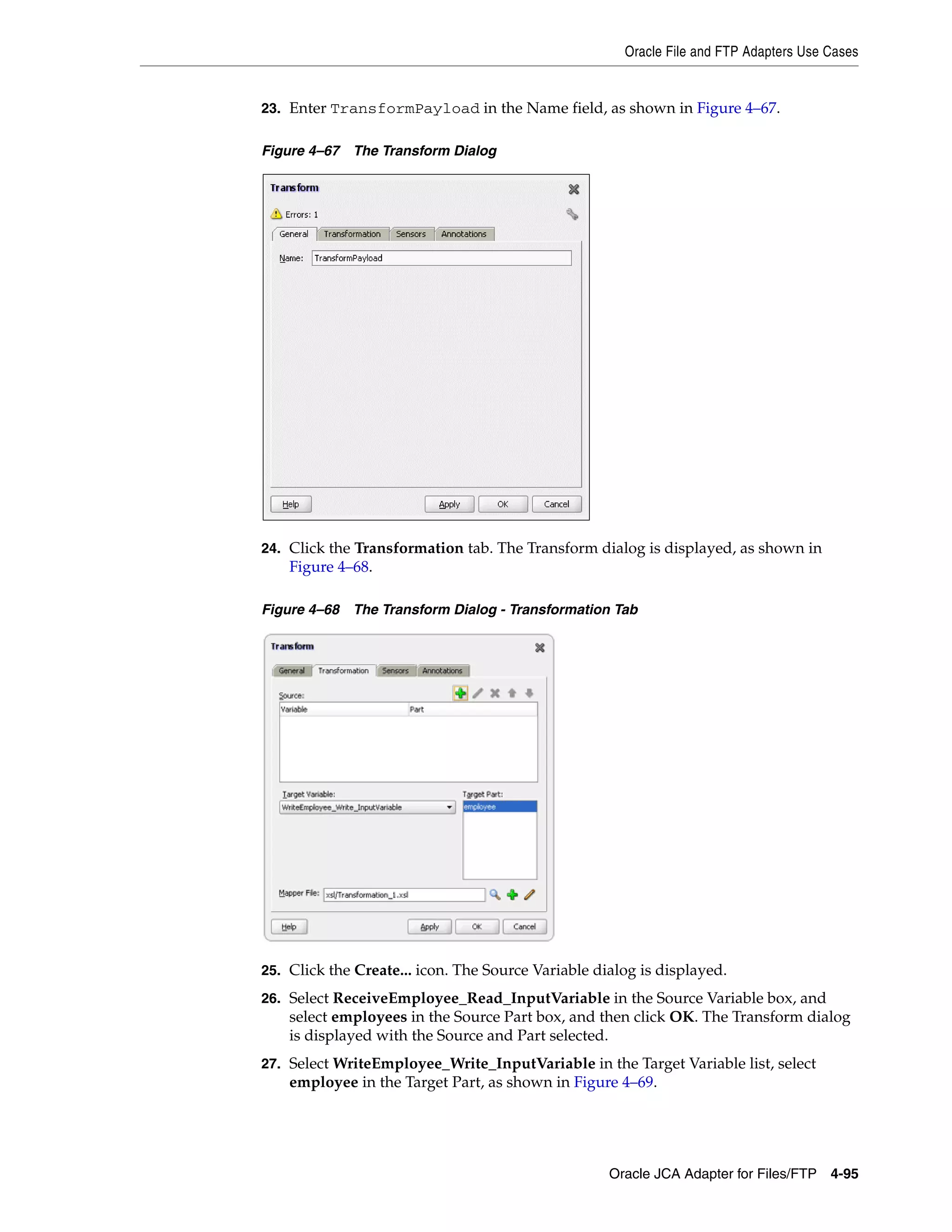 Oracle File and FTP Adapters Use Cases
Oracle JCA Adapter for Files/FTP 4-95
23. Enter TransformPayload in the Name field, as shown in Figure 4–67.
Figure 4–67 The Transform Dialog
24. Click the Transformation tab. The Transform dialog is displayed, as shown in
Figure 4–68.
Figure 4–68 The Transform Dialog - Transformation Tab
25. Click the Create... icon. The Source Variable dialog is displayed.
26. Select ReceiveEmployee_Read_InputVariable in the Source Variable box, and
select employees in the Source Part box, and then click OK. The Transform dialog
is displayed with the Source and Part selected.
27. Select WriteEmployee_Write_InputVariable in the Target Variable list, select
employee in the Target Part, as shown in Figure 4–69.
 