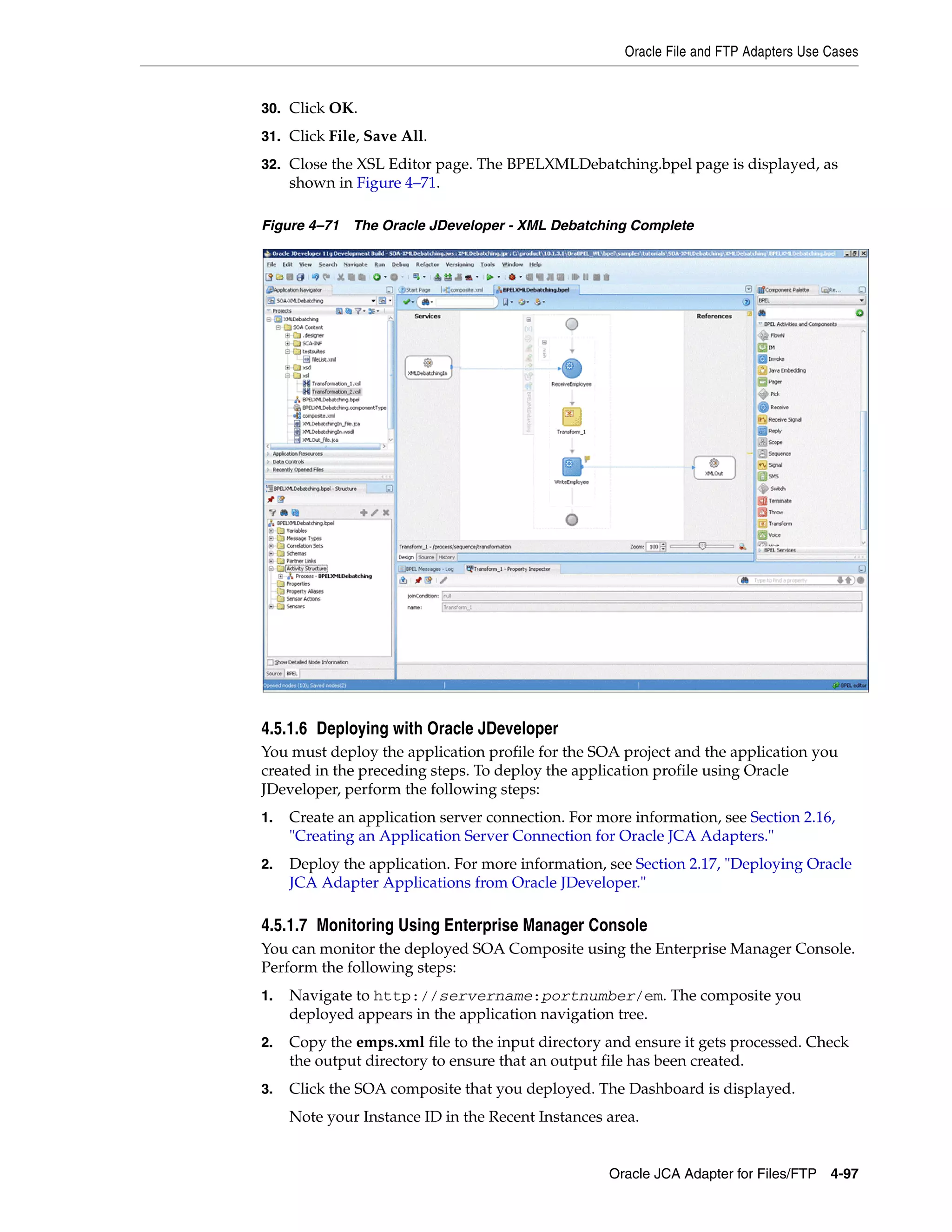 Oracle File and FTP Adapters Use Cases
Oracle JCA Adapter for Files/FTP 4-97
30. Click OK.
31. Click File, Save All.
32. Close the XSL Editor page. The BPELXMLDebatching.bpel page is displayed, as
shown in Figure 4–71.
Figure 4–71 The Oracle JDeveloper - XML Debatching Complete
4.5.1.6 Deploying with Oracle JDeveloper
You must deploy the application profile for the SOA project and the application you
created in the preceding steps. To deploy the application profile using Oracle
JDeveloper, perform the following steps:
1. Create an application server connection. For more information, see Section 2.16,
"Creating an Application Server Connection for Oracle JCA Adapters."
2. Deploy the application. For more information, see Section 2.17, "Deploying Oracle
JCA Adapter Applications from Oracle JDeveloper."
4.5.1.7 Monitoring Using Enterprise Manager Console
You can monitor the deployed SOA Composite using the Enterprise Manager Console.
Perform the following steps:
1. Navigate to http://servername:portnumber/em. The composite you
deployed appears in the application navigation tree.
2. Copy the emps.xml file to the input directory and ensure it gets processed. Check
the output directory to ensure that an output file has been created.
3. Click the SOA composite that you deployed. The Dashboard is displayed.
Note your Instance ID in the Recent Instances area.
 