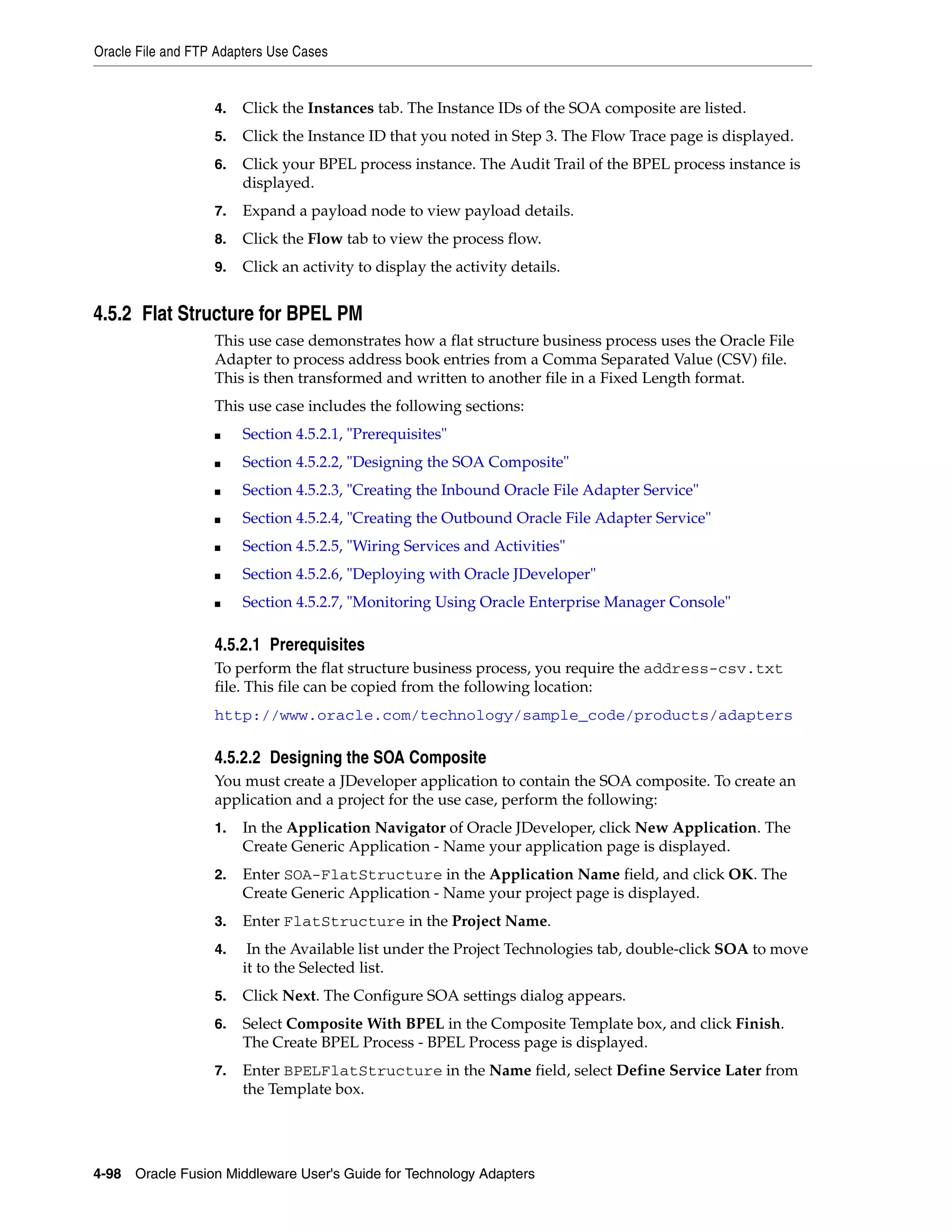 Oracle File and FTP Adapters Use Cases
4-98 Oracle Fusion Middleware User's Guide for Technology Adapters
4. Click the Instances tab. The Instance IDs of the SOA composite are listed.
5. Click the Instance ID that you noted in Step 3. The Flow Trace page is displayed.
6. Click your BPEL process instance. The Audit Trail of the BPEL process instance is
displayed.
7. Expand a payload node to view payload details.
8. Click the Flow tab to view the process flow.
9. Click an activity to display the activity details.
4.5.2 Flat Structure for BPEL PM
This use case demonstrates how a flat structure business process uses the Oracle File
Adapter to process address book entries from a Comma Separated Value (CSV) file.
This is then transformed and written to another file in a Fixed Length format.
This use case includes the following sections:
■ Section 4.5.2.1, "Prerequisites"
■ Section 4.5.2.2, "Designing the SOA Composite"
■ Section 4.5.2.3, "Creating the Inbound Oracle File Adapter Service"
■ Section 4.5.2.4, "Creating the Outbound Oracle File Adapter Service"
■ Section 4.5.2.5, "Wiring Services and Activities"
■ Section 4.5.2.6, "Deploying with Oracle JDeveloper"
■ Section 4.5.2.7, "Monitoring Using Oracle Enterprise Manager Console"
4.5.2.1 Prerequisites
To perform the flat structure business process, you require the address-csv.txt
file. This file can be copied from the following location:
http://www.oracle.com/technology/sample_code/products/adapters
4.5.2.2 Designing the SOA Composite
You must create a JDeveloper application to contain the SOA composite. To create an
application and a project for the use case, perform the following:
1. In the Application Navigator of Oracle JDeveloper, click New Application. The
Create Generic Application - Name your application page is displayed.
2. Enter SOA-FlatStructure in the Application Name field, and click OK. The
Create Generic Application - Name your project page is displayed.
3. Enter FlatStructure in the Project Name.
4. In the Available list under the Project Technologies tab, double-click SOA to move
it to the Selected list.
5. Click Next. The Configure SOA settings dialog appears.
6. Select Composite With BPEL in the Composite Template box, and click Finish.
The Create BPEL Process - BPEL Process page is displayed.
7. Enter BPELFlatStructure in the Name field, select Define Service Later from
the Template box.
 
