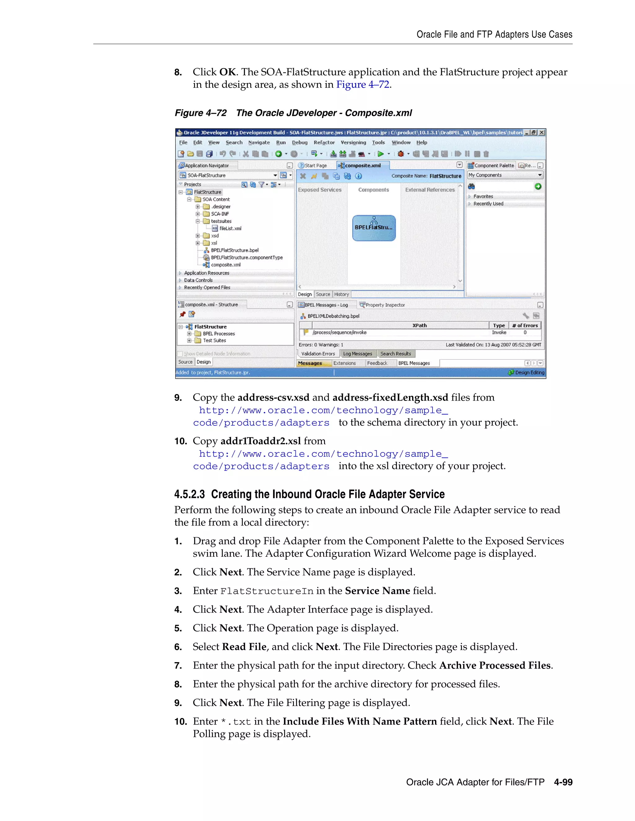 Oracle File and FTP Adapters Use Cases
Oracle JCA Adapter for Files/FTP 4-99
8. Click OK. The SOA-FlatStructure application and the FlatStructure project appear
in the design area, as shown in Figure 4–72.
Figure 4–72 The Oracle JDeveloper - Composite.xml
9. Copy the address-csv.xsd and address-fixedLength.xsd files from
(http://www.oracle.com/technology/sample_
code/products/adapters) to the schema directory in your project.
10. Copy addr1Toaddr2.xsl from
(http://www.oracle.com/technology/sample_
code/products/adapters) into the xsl directory of your project.
4.5.2.3 Creating the Inbound Oracle File Adapter Service
Perform the following steps to create an inbound Oracle File Adapter service to read
the file from a local directory:
1. Drag and drop File Adapter from the Component Palette to the Exposed Services
swim lane. The Adapter Configuration Wizard Welcome page is displayed.
2. Click Next. The Service Name page is displayed.
3. Enter FlatStructureIn in the Service Name field.
4. Click Next. The Adapter Interface page is displayed.
5. Click Next. The Operation page is displayed.
6. Select Read File, and click Next. The File Directories page is displayed.
7. Enter the physical path for the input directory. Check Archive Processed Files.
8. Enter the physical path for the archive directory for processed files.
9. Click Next. The File Filtering page is displayed.
10. Enter *.txt in the Include Files With Name Pattern field, click Next. The File
Polling page is displayed.
 