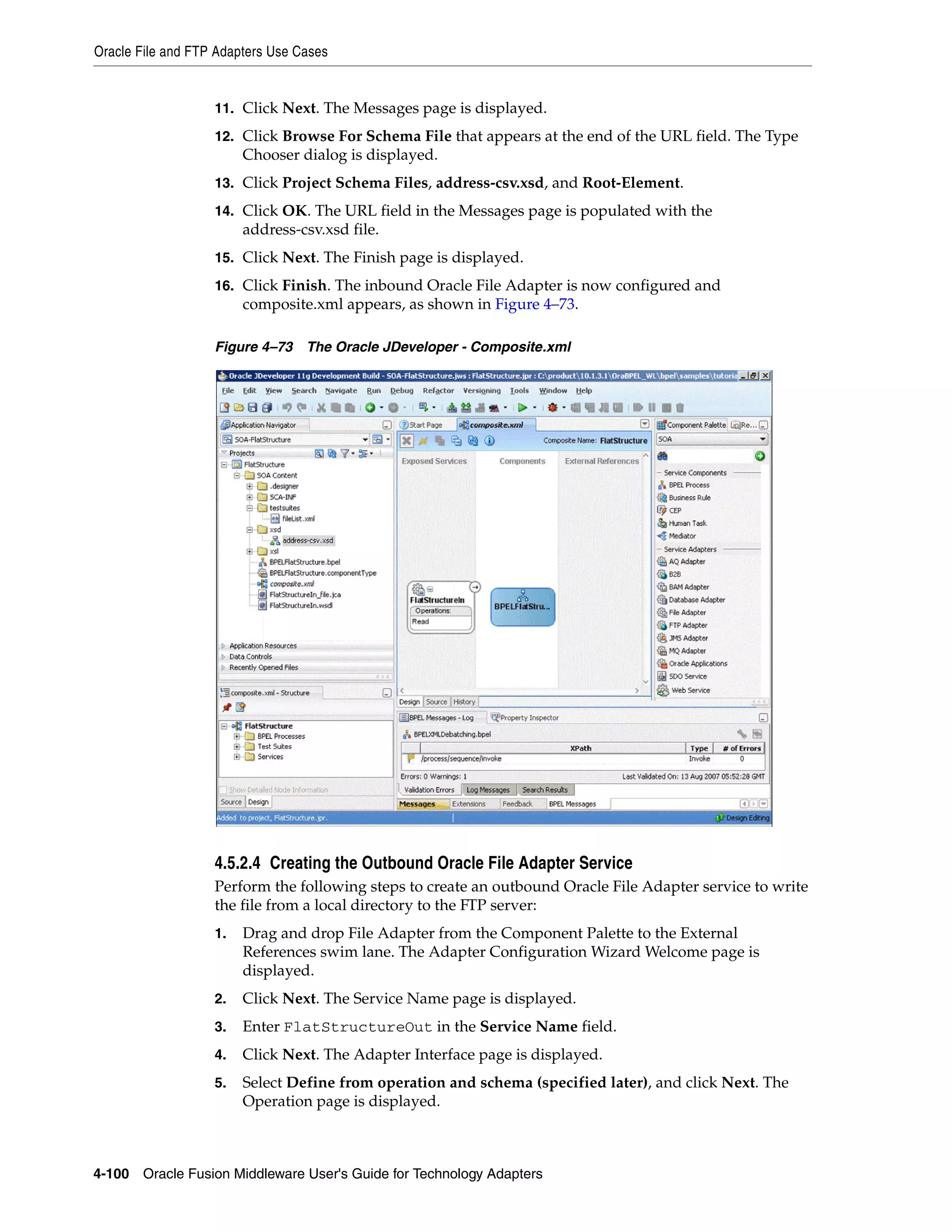 Oracle File and FTP Adapters Use Cases
4-100 Oracle Fusion Middleware User's Guide for Technology Adapters
11. Click Next. The Messages page is displayed.
12. Click Browse For Schema File that appears at the end of the URL field. The Type
Chooser dialog is displayed.
13. Click Project Schema Files, address-csv.xsd, and Root-Element.
14. Click OK. The URL field in the Messages page is populated with the
address-csv.xsd file.
15. Click Next. The Finish page is displayed.
16. Click Finish. The inbound Oracle File Adapter is now configured and
composite.xml appears, as shown in Figure 4–73.
Figure 4–73 The Oracle JDeveloper - Composite.xml
4.5.2.4 Creating the Outbound Oracle File Adapter Service
Perform the following steps to create an outbound Oracle File Adapter service to write
the file from a local directory to the FTP server:
1. Drag and drop File Adapter from the Component Palette to the External
References swim lane. The Adapter Configuration Wizard Welcome page is
displayed.
2. Click Next. The Service Name page is displayed.
3. Enter FlatStructureOut in the Service Name field.
4. Click Next. The Adapter Interface page is displayed.
5. Select Define from operation and schema (specified later), and click Next. The
Operation page is displayed.
 