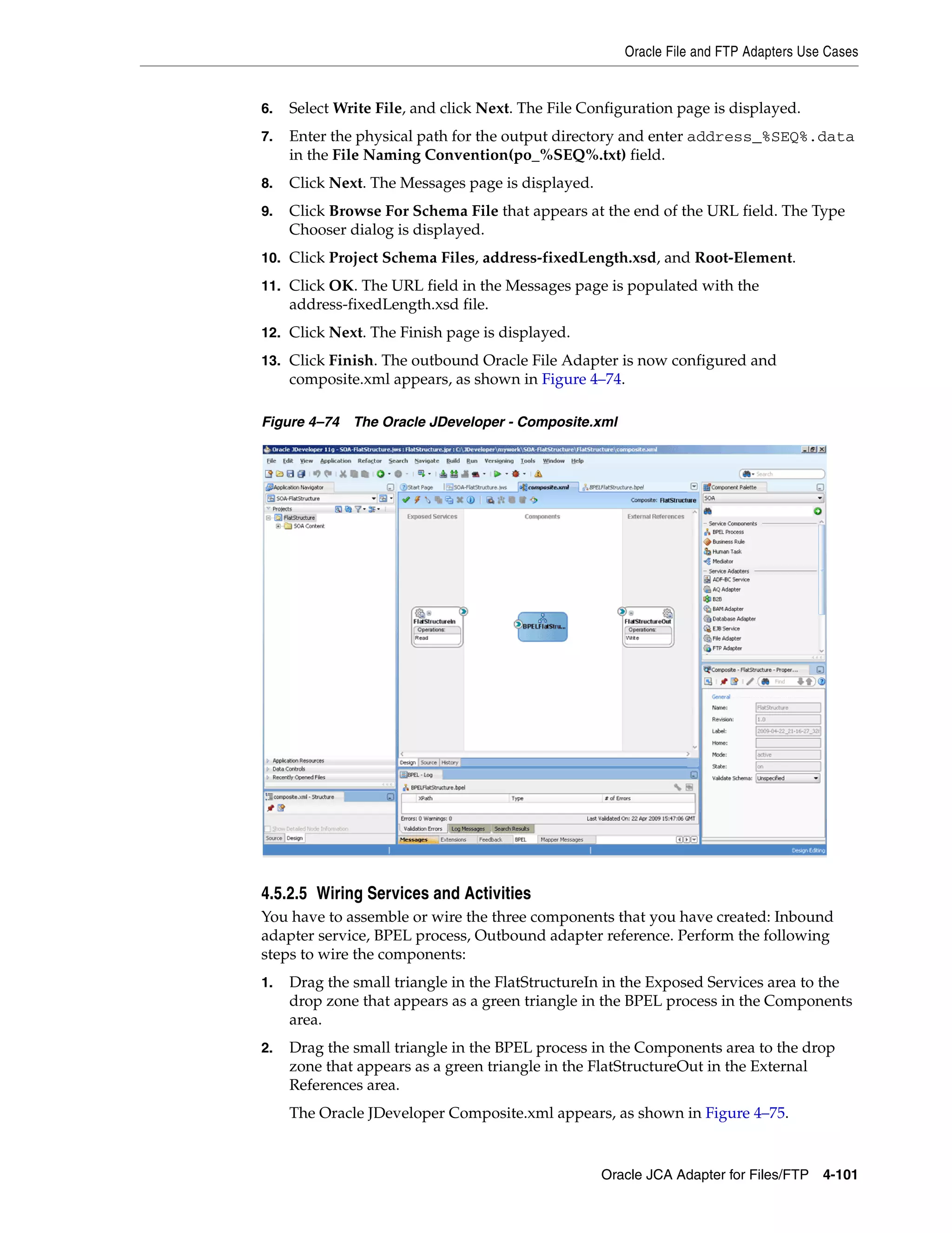 Oracle File and FTP Adapters Use Cases
Oracle JCA Adapter for Files/FTP 4-101
6. Select Write File, and click Next. The File Configuration page is displayed.
7. Enter the physical path for the output directory and enter address_%SEQ%.data
in the File Naming Convention(po_%SEQ%.txt) field.
8. Click Next. The Messages page is displayed.
9. Click Browse For Schema File that appears at the end of the URL field. The Type
Chooser dialog is displayed.
10. Click Project Schema Files, address-fixedLength.xsd, and Root-Element.
11. Click OK. The URL field in the Messages page is populated with the
address-fixedLength.xsd file.
12. Click Next. The Finish page is displayed.
13. Click Finish. The outbound Oracle File Adapter is now configured and
composite.xml appears, as shown in Figure 4–74.
Figure 4–74 The Oracle JDeveloper - Composite.xml
4.5.2.5 Wiring Services and Activities
You have to assemble or wire the three components that you have created: Inbound
adapter service, BPEL process, Outbound adapter reference. Perform the following
steps to wire the components:
1. Drag the small triangle in the FlatStructureIn in the Exposed Services area to the
drop zone that appears as a green triangle in the BPEL process in the Components
area.
2. Drag the small triangle in the BPEL process in the Components area to the drop
zone that appears as a green triangle in the FlatStructureOut in the External
References area.
The Oracle JDeveloper Composite.xml appears, as shown in Figure 4–75.
 