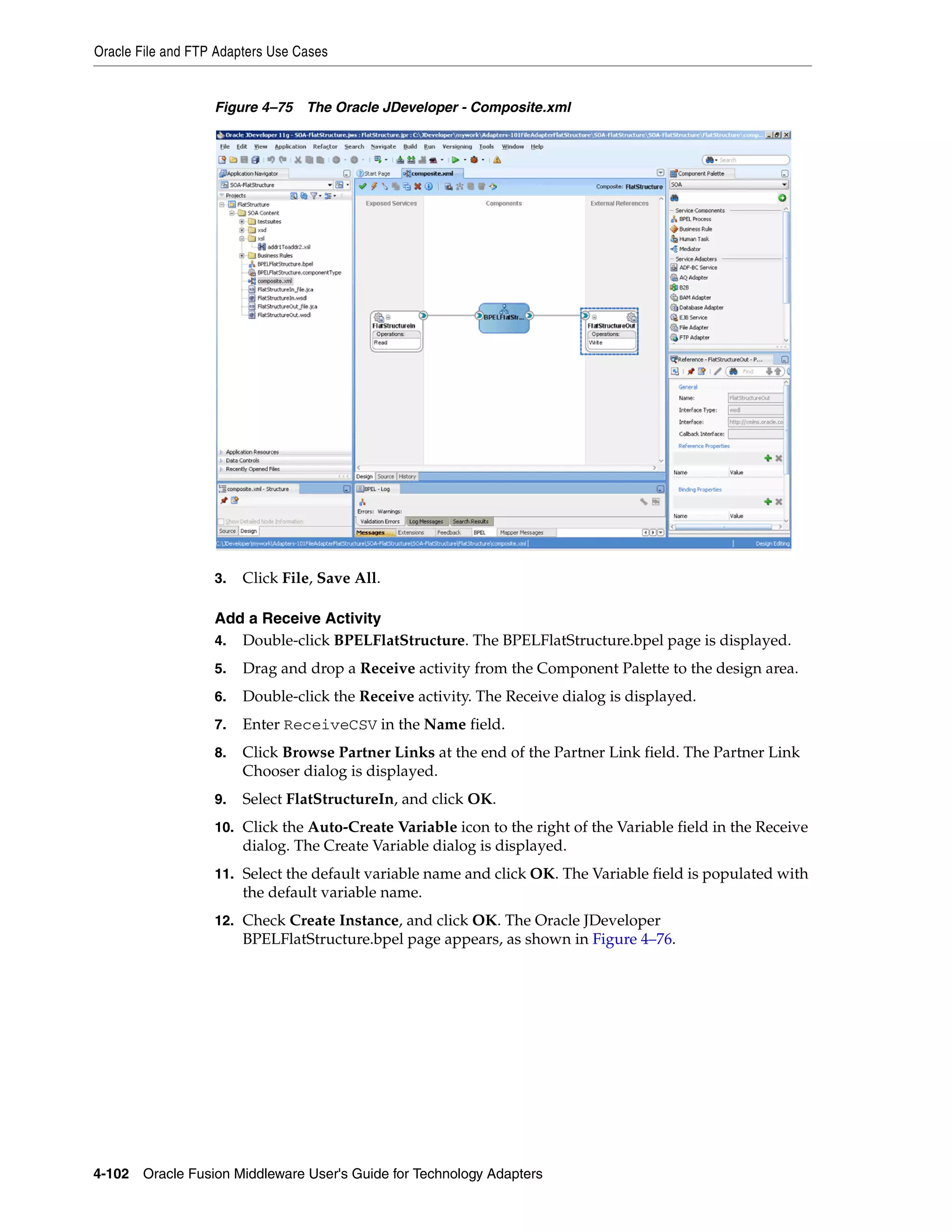 Oracle File and FTP Adapters Use Cases
4-102 Oracle Fusion Middleware User's Guide for Technology Adapters
Figure 4–75 The Oracle JDeveloper - Composite.xml
3. Click File, Save All.
Add a Receive Activity
4. Double-click BPELFlatStructure. The BPELFlatStructure.bpel page is displayed.
5. Drag and drop a Receive activity from the Component Palette to the design area.
6. Double-click the Receive activity. The Receive dialog is displayed.
7. Enter ReceiveCSV in the Name field.
8. Click Browse Partner Links at the end of the Partner Link field. The Partner Link
Chooser dialog is displayed.
9. Select FlatStructureIn, and click OK.
10. Click the Auto-Create Variable icon to the right of the Variable field in the Receive
dialog. The Create Variable dialog is displayed.
11. Select the default variable name and click OK. The Variable field is populated with
the default variable name.
12. Check Create Instance, and click OK. The Oracle JDeveloper
BPELFlatStructure.bpel page appears, as shown in Figure 4–76.
 