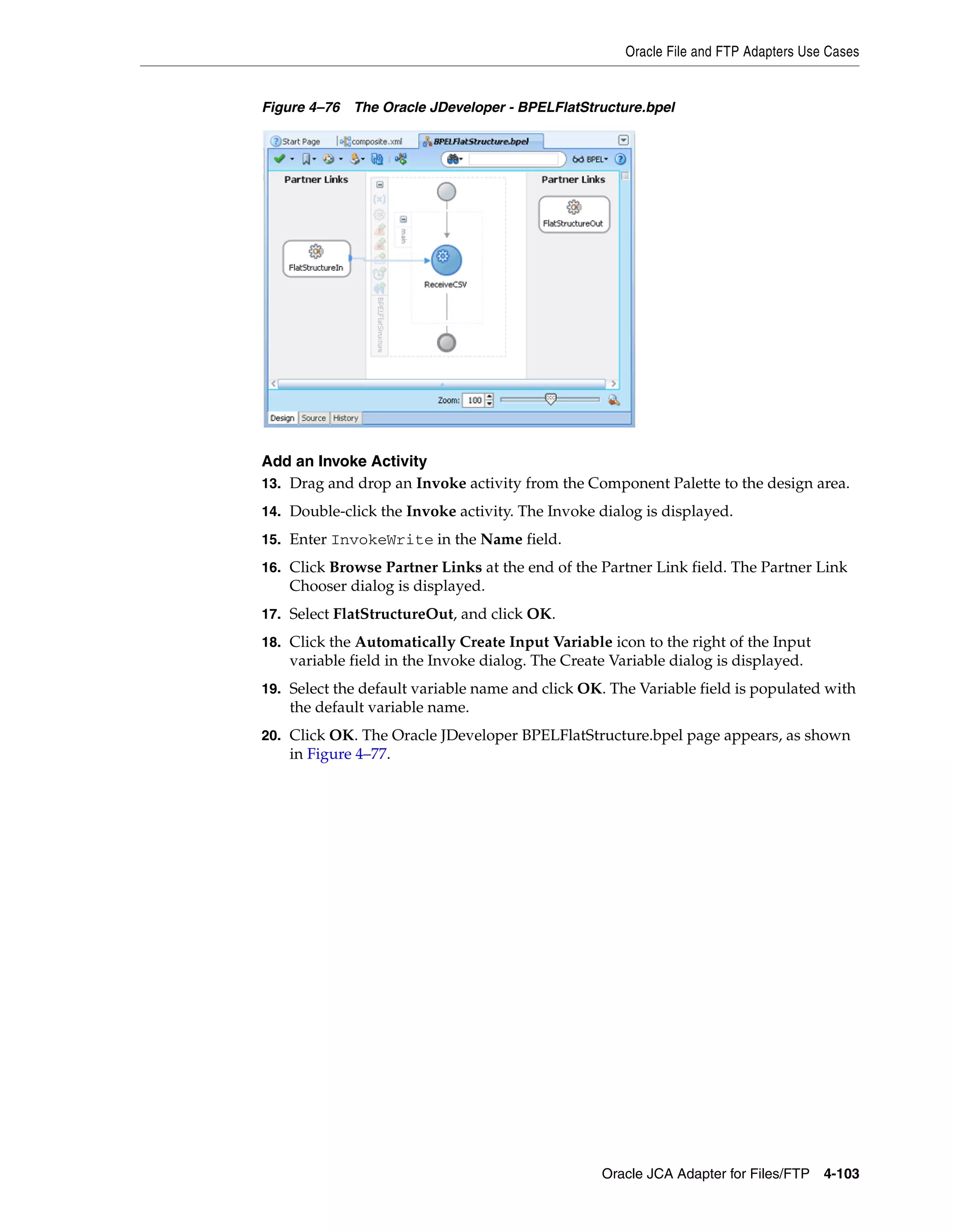 Oracle File and FTP Adapters Use Cases
Oracle JCA Adapter for Files/FTP 4-103
Figure 4–76 The Oracle JDeveloper - BPELFlatStructure.bpel
Add an Invoke Activity
13. Drag and drop an Invoke activity from the Component Palette to the design area.
14. Double-click the Invoke activity. The Invoke dialog is displayed.
15. Enter InvokeWrite in the Name field.
16. Click Browse Partner Links at the end of the Partner Link field. The Partner Link
Chooser dialog is displayed.
17. Select FlatStructureOut, and click OK.
18. Click the Automatically Create Input Variable icon to the right of the Input
variable field in the Invoke dialog. The Create Variable dialog is displayed.
19. Select the default variable name and click OK. The Variable field is populated with
the default variable name.
20. Click OK. The Oracle JDeveloper BPELFlatStructure.bpel page appears, as shown
in Figure 4–77.
 