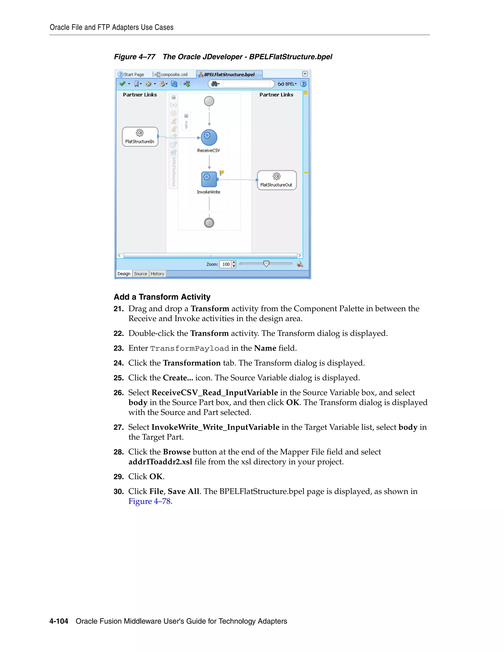 Oracle File and FTP Adapters Use Cases
4-104 Oracle Fusion Middleware User's Guide for Technology Adapters
Figure 4–77 The Oracle JDeveloper - BPELFlatStructure.bpel
Add a Transform Activity
21. Drag and drop a Transform activity from the Component Palette in between the
Receive and Invoke activities in the design area.
22. Double-click the Transform activity. The Transform dialog is displayed.
23. Enter TransformPayload in the Name field.
24. Click the Transformation tab. The Transform dialog is displayed.
25. Click the Create... icon. The Source Variable dialog is displayed.
26. Select ReceiveCSV_Read_InputVariable in the Source Variable box, and select
body in the Source Part box, and then click OK. The Transform dialog is displayed
with the Source and Part selected.
27. Select InvokeWrite_Write_InputVariable in the Target Variable list, select body in
the Target Part.
28. Click the Browse button at the end of the Mapper File field and select
addr1Toaddr2.xsl file from the xsl directory in your project.
29. Click OK.
30. Click File, Save All. The BPELFlatStructure.bpel page is displayed, as shown in
Figure 4–78.
 