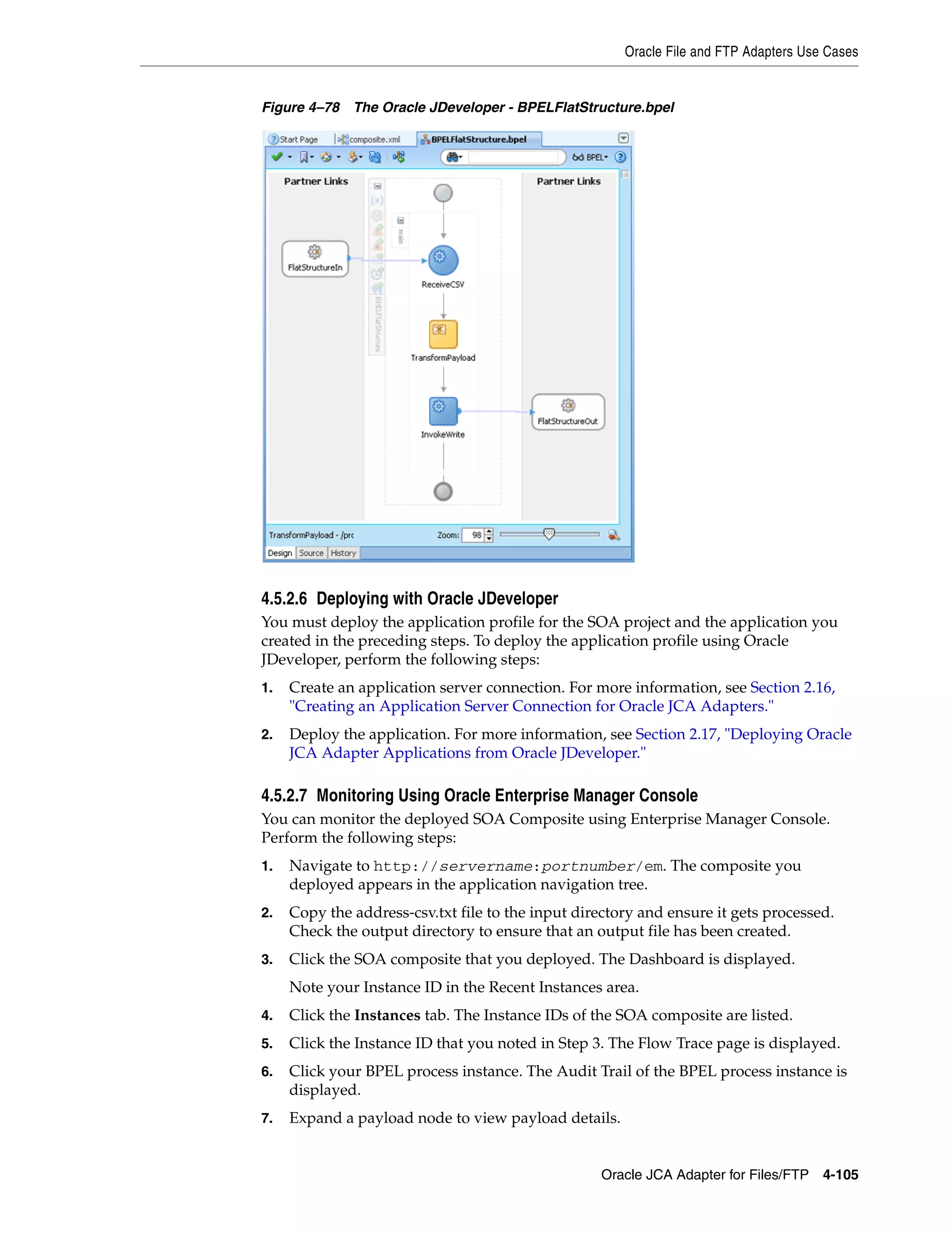 Oracle File and FTP Adapters Use Cases
Oracle JCA Adapter for Files/FTP 4-105
Figure 4–78 The Oracle JDeveloper - BPELFlatStructure.bpel
4.5.2.6 Deploying with Oracle JDeveloper
You must deploy the application profile for the SOA project and the application you
created in the preceding steps. To deploy the application profile using Oracle
JDeveloper, perform the following steps:
1. Create an application server connection. For more information, see Section 2.16,
"Creating an Application Server Connection for Oracle JCA Adapters."
2. Deploy the application. For more information, see Section 2.17, "Deploying Oracle
JCA Adapter Applications from Oracle JDeveloper."
4.5.2.7 Monitoring Using Oracle Enterprise Manager Console
You can monitor the deployed SOA Composite using Enterprise Manager Console.
Perform the following steps:
1. Navigate to http://servername:portnumber/em. The composite you
deployed appears in the application navigation tree.
2. Copy the address-csv.txt file to the input directory and ensure it gets processed.
Check the output directory to ensure that an output file has been created.
3. Click the SOA composite that you deployed. The Dashboard is displayed.
Note your Instance ID in the Recent Instances area.
4. Click the Instances tab. The Instance IDs of the SOA composite are listed.
5. Click the Instance ID that you noted in Step 3. The Flow Trace page is displayed.
6. Click your BPEL process instance. The Audit Trail of the BPEL process instance is
displayed.
7. Expand a payload node to view payload details.
 