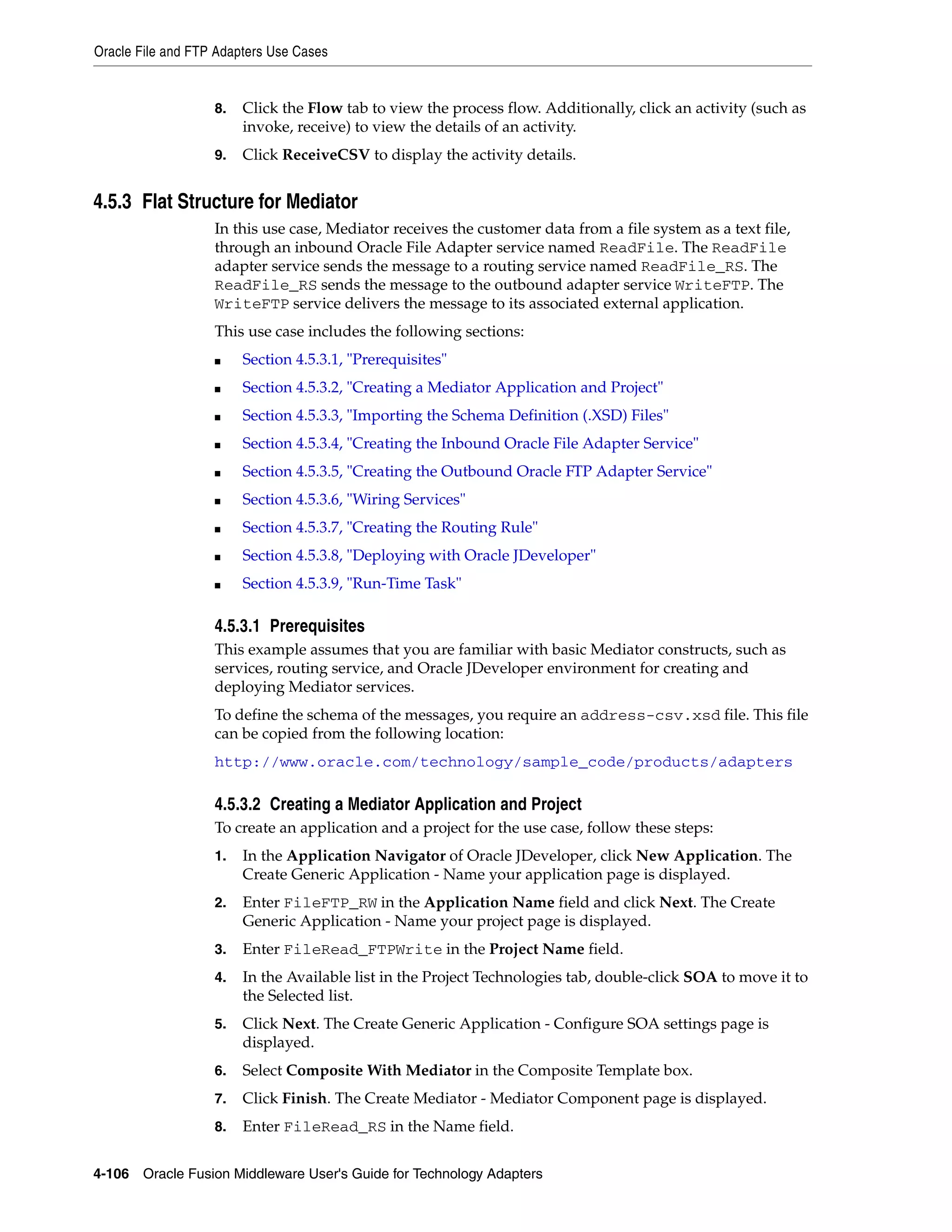 Oracle File and FTP Adapters Use Cases
4-106 Oracle Fusion Middleware User's Guide for Technology Adapters
8. Click the Flow tab to view the process flow. Additionally, click an activity (such as
invoke, receive) to view the details of an activity.
9. Click ReceiveCSV to display the activity details.
4.5.3 Flat Structure for Mediator
In this use case, Mediator receives the customer data from a file system as a text file,
through an inbound Oracle File Adapter service named ReadFile. The ReadFile
adapter service sends the message to a routing service named ReadFile_RS. The
ReadFile_RS sends the message to the outbound adapter service WriteFTP. The
WriteFTP service delivers the message to its associated external application.
This use case includes the following sections:
■ Section 4.5.3.1, "Prerequisites"
■ Section 4.5.3.2, "Creating a Mediator Application and Project"
■ Section 4.5.3.3, "Importing the Schema Definition (.XSD) Files"
■ Section 4.5.3.4, "Creating the Inbound Oracle File Adapter Service"
■ Section 4.5.3.5, "Creating the Outbound Oracle FTP Adapter Service"
■ Section 4.5.3.6, "Wiring Services"
■ Section 4.5.3.7, "Creating the Routing Rule"
■ Section 4.5.3.8, "Deploying with Oracle JDeveloper"
■ Section 4.5.3.9, "Run-Time Task"
4.5.3.1 Prerequisites
This example assumes that you are familiar with basic Mediator constructs, such as
services, routing service, and Oracle JDeveloper environment for creating and
deploying Mediator services.
To define the schema of the messages, you require an address-csv.xsd file. This file
can be copied from the following location:
http://www.oracle.com/technology/sample_code/products/adapters
4.5.3.2 Creating a Mediator Application and Project
To create an application and a project for the use case, follow these steps:
1. In the Application Navigator of Oracle JDeveloper, click New Application. The
Create Generic Application - Name your application page is displayed.
2. Enter FileFTP_RW in the Application Name field and click Next. The Create
Generic Application - Name your project page is displayed.
3. Enter FileRead_FTPWrite in the Project Name field.
4. In the Available list in the Project Technologies tab, double-click SOA to move it to
the Selected list.
5. Click Next. The Create Generic Application - Configure SOA settings page is
displayed.
6. Select Composite With Mediator in the Composite Template box.
7. Click Finish. The Create Mediator - Mediator Component page is displayed.
8. Enter FileRead_RS in the Name field.
 