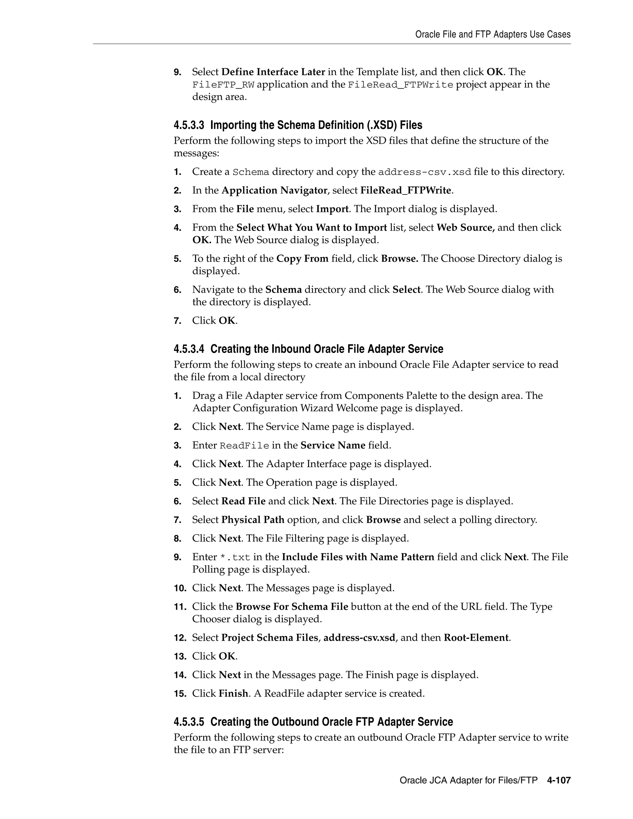 Oracle File and FTP Adapters Use Cases
Oracle JCA Adapter for Files/FTP 4-107
9. Select Define Interface Later in the Template list, and then click OK. The
FileFTP_RW application and the FileRead_FTPWrite project appear in the
design area.
4.5.3.3 Importing the Schema Definition (.XSD) Files
Perform the following steps to import the XSD files that define the structure of the
messages:
1. Create a Schema directory and copy the address-csv.xsd file to this directory.
2. In the Application Navigator, select FileRead_FTPWrite.
3. From the File menu, select Import. The Import dialog is displayed.
4. From the Select What You Want to Import list, select Web Source, and then click
OK. The Web Source dialog is displayed.
5. To the right of the Copy From field, click Browse. The Choose Directory dialog is
displayed.
6. Navigate to the Schema directory and click Select. The Web Source dialog with
the directory is displayed.
7. Click OK.
4.5.3.4 Creating the Inbound Oracle File Adapter Service
Perform the following steps to create an inbound Oracle File Adapter service to read
the file from a local directory
1. Drag a File Adapter service from Components Palette to the design area. The
Adapter Configuration Wizard Welcome page is displayed.
2. Click Next. The Service Name page is displayed.
3. Enter ReadFile in the Service Name field.
4. Click Next. The Adapter Interface page is displayed.
5. Click Next. The Operation page is displayed.
6. Select Read File and click Next. The File Directories page is displayed.
7. Select Physical Path option, and click Browse and select a polling directory.
8. Click Next. The File Filtering page is displayed.
9. Enter *.txt in the Include Files with Name Pattern field and click Next. The File
Polling page is displayed.
10. Click Next. The Messages page is displayed.
11. Click the Browse For Schema File button at the end of the URL field. The Type
Chooser dialog is displayed.
12. Select Project Schema Files, address-csv.xsd, and then Root-Element.
13. Click OK.
14. Click Next in the Messages page. The Finish page is displayed.
15. Click Finish. A ReadFile adapter service is created.
4.5.3.5 Creating the Outbound Oracle FTP Adapter Service
Perform the following steps to create an outbound Oracle FTP Adapter service to write
the file to an FTP server:
 