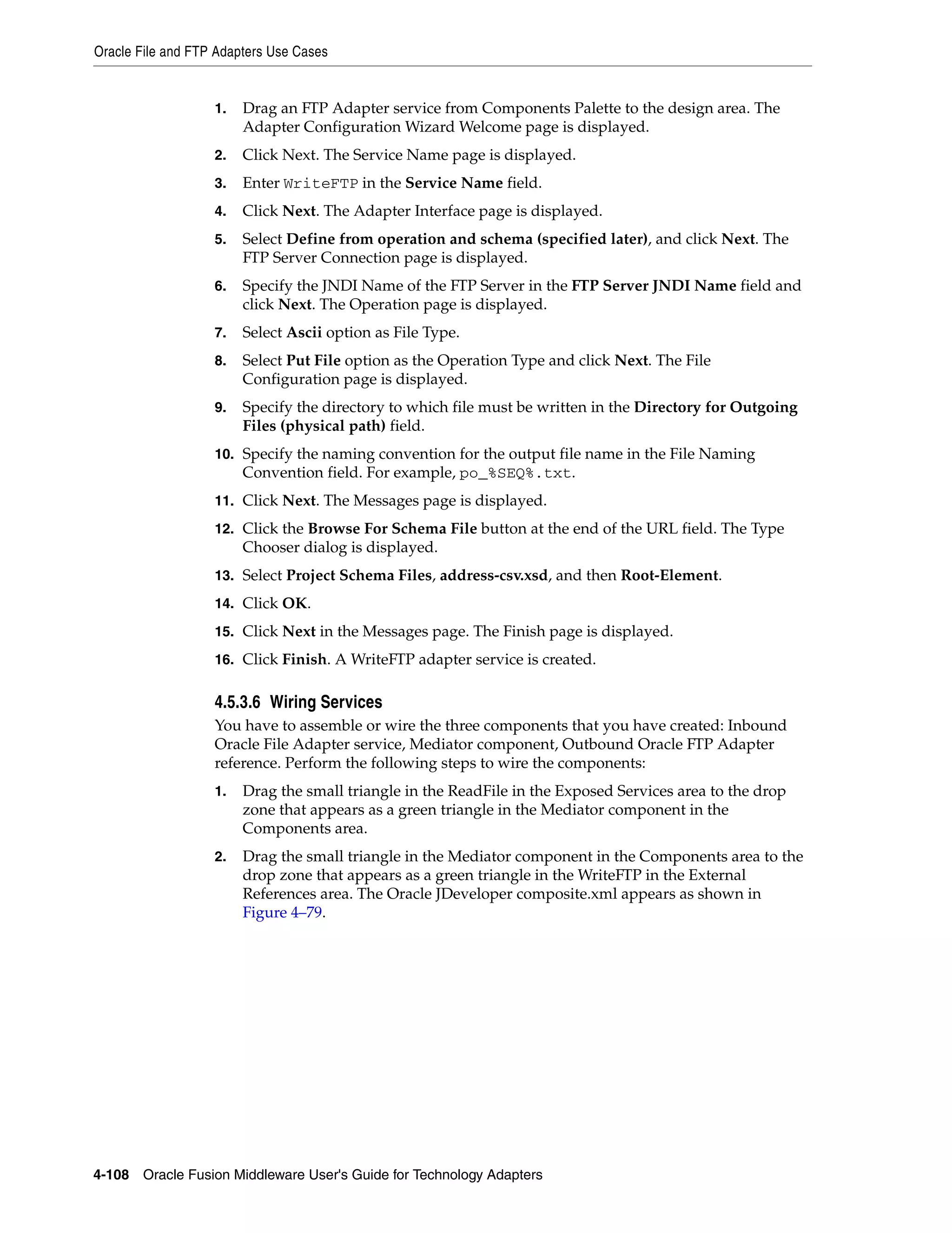 Oracle File and FTP Adapters Use Cases
4-108 Oracle Fusion Middleware User's Guide for Technology Adapters
1. Drag an FTP Adapter service from Components Palette to the design area. The
Adapter Configuration Wizard Welcome page is displayed.
2. Click Next. The Service Name page is displayed.
3. Enter WriteFTP in the Service Name field.
4. Click Next. The Adapter Interface page is displayed.
5. Select Define from operation and schema (specified later), and click Next. The
FTP Server Connection page is displayed.
6. Specify the JNDI Name of the FTP Server in the FTP Server JNDI Name field and
click Next. The Operation page is displayed.
7. Select Ascii option as File Type.
8. Select Put File option as the Operation Type and click Next. The File
Configuration page is displayed.
9. Specify the directory to which file must be written in the Directory for Outgoing
Files (physical path) field.
10. Specify the naming convention for the output file name in the File Naming
Convention field. For example, po_%SEQ%.txt.
11. Click Next. The Messages page is displayed.
12. Click the Browse For Schema File button at the end of the URL field. The Type
Chooser dialog is displayed.
13. Select Project Schema Files, address-csv.xsd, and then Root-Element.
14. Click OK.
15. Click Next in the Messages page. The Finish page is displayed.
16. Click Finish. A WriteFTP adapter service is created.
4.5.3.6 Wiring Services
You have to assemble or wire the three components that you have created: Inbound
Oracle File Adapter service, Mediator component, Outbound Oracle FTP Adapter
reference. Perform the following steps to wire the components:
1. Drag the small triangle in the ReadFile in the Exposed Services area to the drop
zone that appears as a green triangle in the Mediator component in the
Components area.
2. Drag the small triangle in the Mediator component in the Components area to the
drop zone that appears as a green triangle in the WriteFTP in the External
References area. The Oracle JDeveloper composite.xml appears as shown in
Figure 4–79.
 