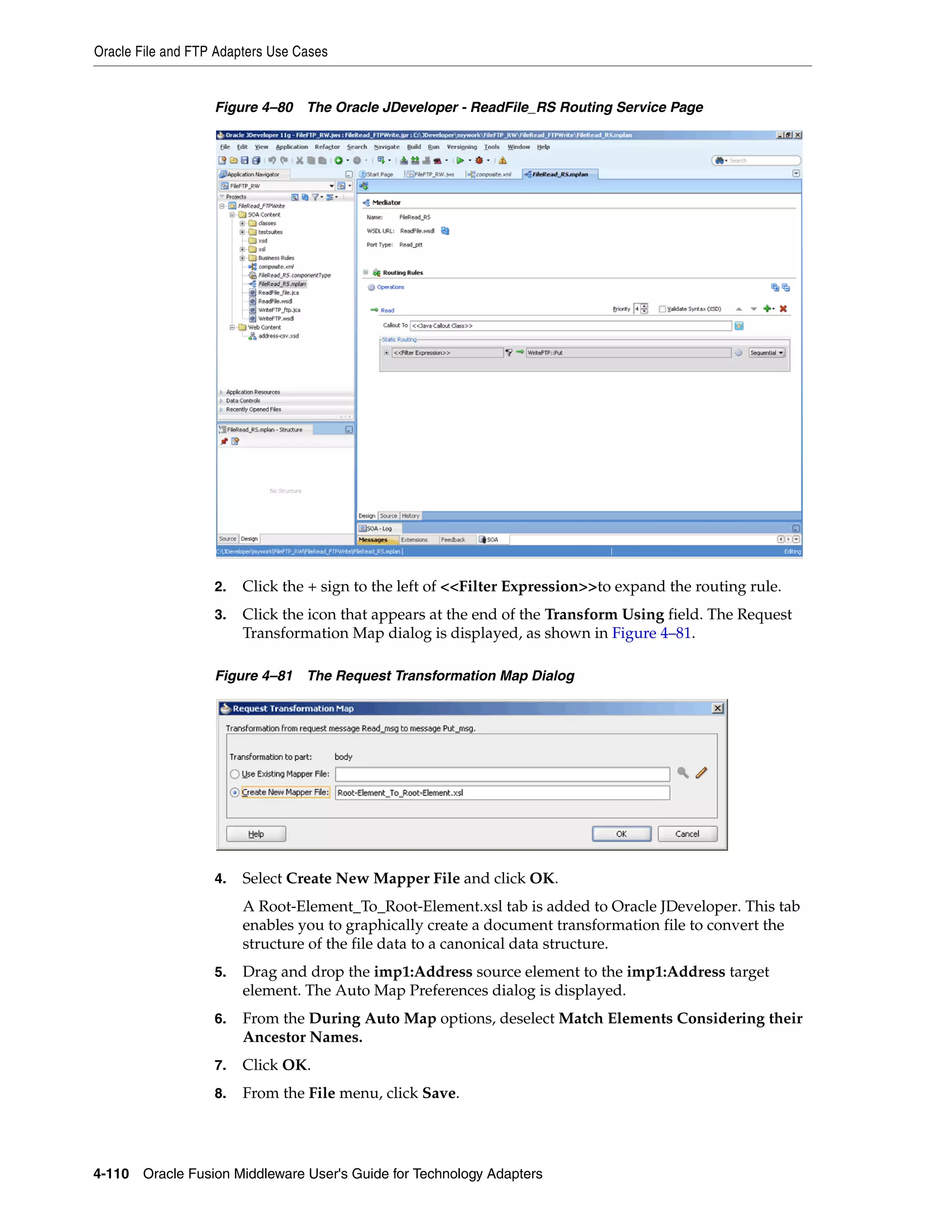 Oracle File and FTP Adapters Use Cases
4-110 Oracle Fusion Middleware User's Guide for Technology Adapters
Figure 4–80 The Oracle JDeveloper - ReadFile_RS Routing Service Page
2. Click the + sign to the left of <<Filter Expression>>to expand the routing rule.
3. Click the icon that appears at the end of the Transform Using field. The Request
Transformation Map dialog is displayed, as shown in Figure 4–81.
Figure 4–81 The Request Transformation Map Dialog
4. Select Create New Mapper File and click OK.
A Root-Element_To_Root-Element.xsl tab is added to Oracle JDeveloper. This tab
enables you to graphically create a document transformation file to convert the
structure of the file data to a canonical data structure.
5. Drag and drop the imp1:Address source element to the imp1:Address target
element. The Auto Map Preferences dialog is displayed.
6. From the During Auto Map options, deselect Match Elements Considering their
Ancestor Names.
7. Click OK.
8. From the File menu, click Save.
 