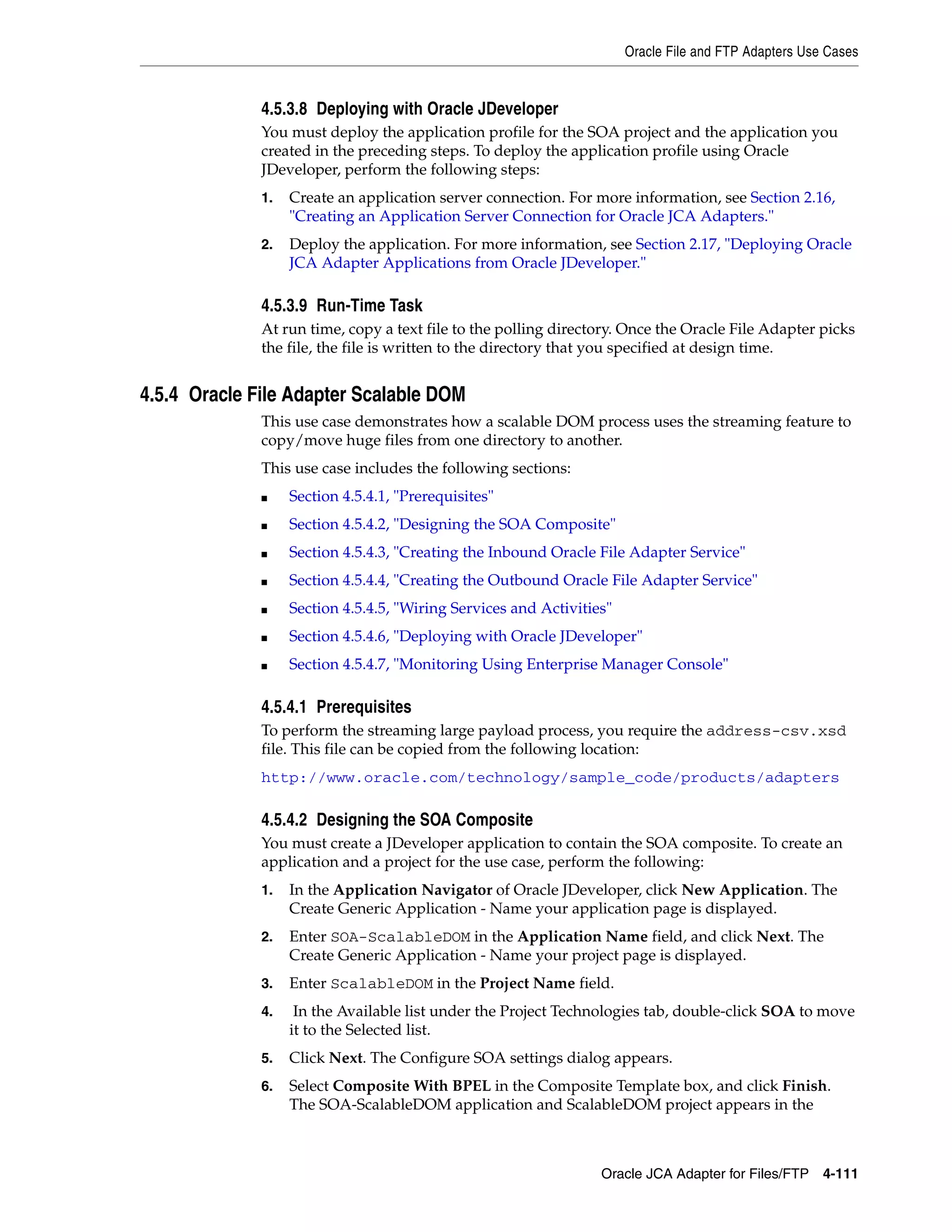 Oracle File and FTP Adapters Use Cases
Oracle JCA Adapter for Files/FTP 4-111
4.5.3.8 Deploying with Oracle JDeveloper
You must deploy the application profile for the SOA project and the application you
created in the preceding steps. To deploy the application profile using Oracle
JDeveloper, perform the following steps:
1. Create an application server connection. For more information, see Section 2.16,
"Creating an Application Server Connection for Oracle JCA Adapters."
2. Deploy the application. For more information, see Section 2.17, "Deploying Oracle
JCA Adapter Applications from Oracle JDeveloper."
4.5.3.9 Run-Time Task
At run time, copy a text file to the polling directory. Once the Oracle File Adapter picks
the file, the file is written to the directory that you specified at design time.
4.5.4 Oracle File Adapter Scalable DOM
This use case demonstrates how a scalable DOM process uses the streaming feature to
copy/move huge files from one directory to another.
This use case includes the following sections:
■ Section 4.5.4.1, "Prerequisites"
■ Section 4.5.4.2, "Designing the SOA Composite"
■ Section 4.5.4.3, "Creating the Inbound Oracle File Adapter Service"
■ Section 4.5.4.4, "Creating the Outbound Oracle File Adapter Service"
■ Section 4.5.4.5, "Wiring Services and Activities"
■ Section 4.5.4.6, "Deploying with Oracle JDeveloper"
■ Section 4.5.4.7, "Monitoring Using Enterprise Manager Console"
4.5.4.1 Prerequisites
To perform the streaming large payload process, you require the address-csv.xsd
file. This file can be copied from the following location:
http://www.oracle.com/technology/sample_code/products/adapters
4.5.4.2 Designing the SOA Composite
You must create a JDeveloper application to contain the SOA composite. To create an
application and a project for the use case, perform the following:
1. In the Application Navigator of Oracle JDeveloper, click New Application. The
Create Generic Application - Name your application page is displayed.
2. Enter SOA-ScalableDOM in the Application Name field, and click Next. The
Create Generic Application - Name your project page is displayed.
3. Enter ScalableDOM in the Project Name field.
4. In the Available list under the Project Technologies tab, double-click SOA to move
it to the Selected list.
5. Click Next. The Configure SOA settings dialog appears.
6. Select Composite With BPEL in the Composite Template box, and click Finish.
The SOA-ScalableDOM application and ScalableDOM project appears in the
 