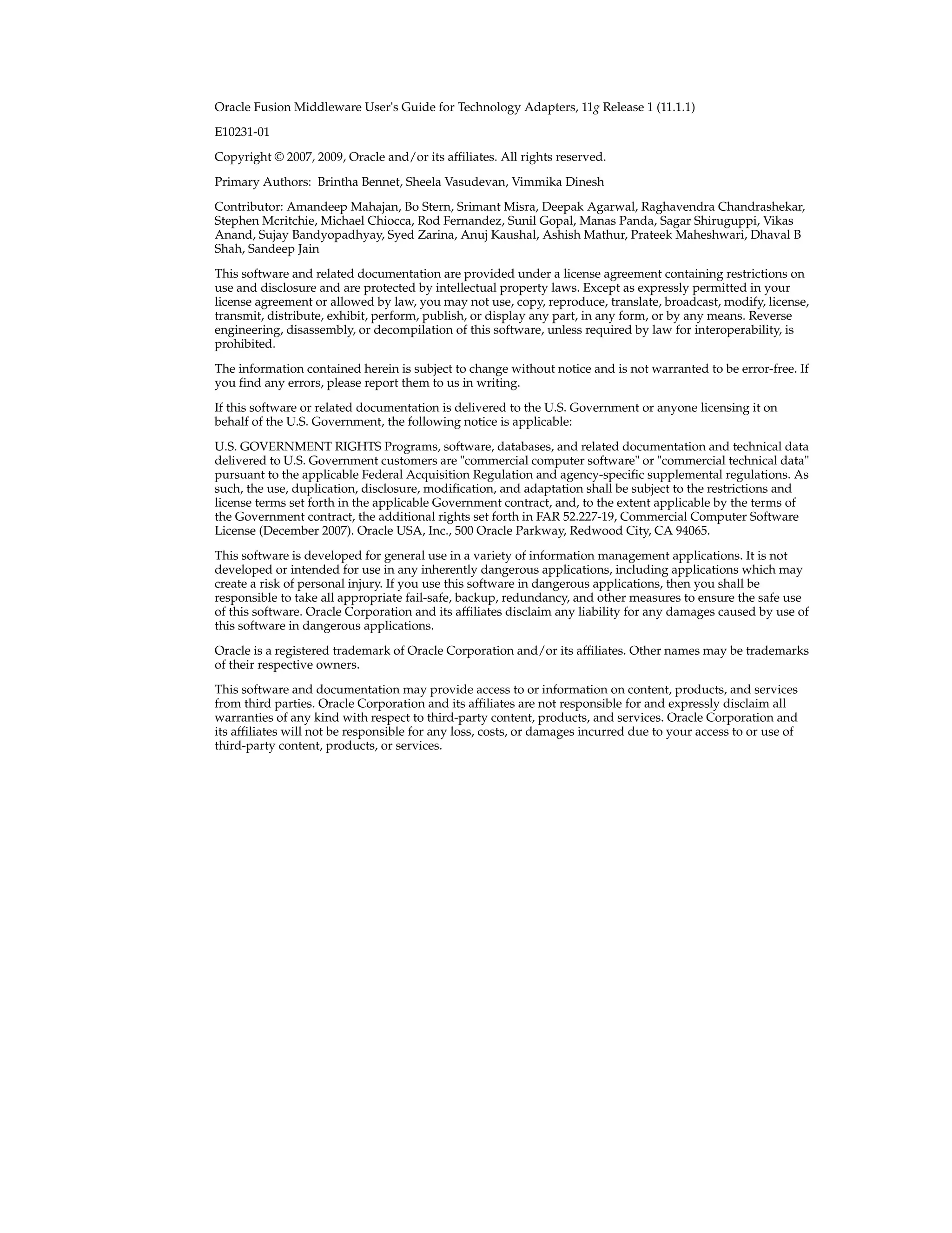 Oracle Fusion Middleware User's Guide for Technology Adapters, 11g Release 1 (11.1.1)
E10231-01
Copyright © 2007, 2009, Oracle and/or its affiliates. All rights reserved.
Primary Authors: Brintha Bennet, Sheela Vasudevan, Vimmika Dinesh
Contributor: Amandeep Mahajan, Bo Stern, Srimant Misra, Deepak Agarwal, Raghavendra Chandrashekar,
Stephen Mcritchie, Michael Chiocca, Rod Fernandez, Sunil Gopal, Manas Panda, Sagar Shiruguppi, Vikas
Anand, Sujay Bandyopadhyay, Syed Zarina, Anuj Kaushal, Ashish Mathur, Prateek Maheshwari, Dhaval B
Shah, Sandeep Jain
This software and related documentation are provided under a license agreement containing restrictions on
use and disclosure and are protected by intellectual property laws. Except as expressly permitted in your
license agreement or allowed by law, you may not use, copy, reproduce, translate, broadcast, modify, license,
transmit, distribute, exhibit, perform, publish, or display any part, in any form, or by any means. Reverse
engineering, disassembly, or decompilation of this software, unless required by law for interoperability, is
prohibited.
The information contained herein is subject to change without notice and is not warranted to be error-free. If
you find any errors, please report them to us in writing.
If this software or related documentation is delivered to the U.S. Government or anyone licensing it on
behalf of the U.S. Government, the following notice is applicable:
U.S. GOVERNMENT RIGHTS Programs, software, databases, and related documentation and technical data
delivered to U.S. Government customers are "commercial computer software" or "commercial technical data"
pursuant to the applicable Federal Acquisition Regulation and agency-specific supplemental regulations. As
such, the use, duplication, disclosure, modification, and adaptation shall be subject to the restrictions and
license terms set forth in the applicable Government contract, and, to the extent applicable by the terms of
the Government contract, the additional rights set forth in FAR 52.227-19, Commercial Computer Software
License (December 2007). Oracle USA, Inc., 500 Oracle Parkway, Redwood City, CA 94065.
This software is developed for general use in a variety of information management applications. It is not
developed or intended for use in any inherently dangerous applications, including applications which may
create a risk of personal injury. If you use this software in dangerous applications, then you shall be
responsible to take all appropriate fail-safe, backup, redundancy, and other measures to ensure the safe use
of this software. Oracle Corporation and its affiliates disclaim any liability for any damages caused by use of
this software in dangerous applications.
Oracle is a registered trademark of Oracle Corporation and/or its affiliates. Other names may be trademarks
of their respective owners.
This software and documentation may provide access to or information on content, products, and services
from third parties. Oracle Corporation and its affiliates are not responsible for and expressly disclaim all
warranties of any kind with respect to third-party content, products, and services. Oracle Corporation and
its affiliates will not be responsible for any loss, costs, or damages incurred due to your access to or use of
third-party content, products, or services.
 