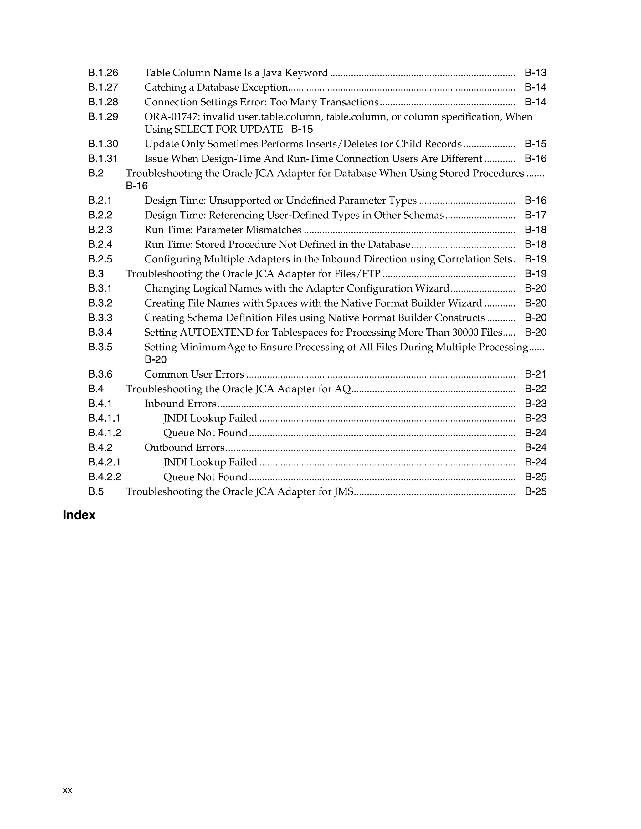 xx
B.1.26 Table Column Name Is a Java Keyword....................................................................... B-13
B.1.27 Catching a Database Exception....................................................................................... B-14
B.1.28 Connection Settings Error: Too Many Transactions.................................................... B-14
B.1.29 ORA-01747: invalid user.table.column, table.column, or column specification, When
Using SELECT FOR UPDATE B-15
B.1.30 Update Only Sometimes Performs Inserts/Deletes for Child Records.................... B-15
B.1.31 Issue When Design-Time And Run-Time Connection Users Are Different ............ B-16
B.2 Troubleshooting the Oracle JCA Adapter for Database When Using Stored Procedures .......
B-16
B.2.1 Design Time: Unsupported or Undefined Parameter Types ..................................... B-16
B.2.2 Design Time: Referencing User-Defined Types in Other Schemas........................... B-17
B.2.3 Run Time: Parameter Mismatches ................................................................................. B-18
B.2.4 Run Time: Stored Procedure Not Defined in the Database........................................ B-18
B.2.5 Configuring Multiple Adapters in the Inbound Direction using Correlation Sets. B-19
B.3 Troubleshooting the Oracle JCA Adapter for Files/FTP ................................................... B-19
B.3.1 Changing Logical Names with the Adapter Configuration Wizard......................... B-20
B.3.2 Creating File Names with Spaces with the Native Format Builder Wizard ............ B-20
B.3.3 Creating Schema Definition Files using Native Format Builder Constructs ........... B-20
B.3.4 Setting AUTOEXTEND for Tablespaces for Processing More Than 30000 Files..... B-20
B.3.5 Setting MinimumAge to Ensure Processing of All Files During Multiple Processing......
B-20
B.3.6 Common User Errors ....................................................................................................... B-21
B.4 Troubleshooting the Oracle JCA Adapter for AQ............................................................... B-22
B.4.1 Inbound Errors.................................................................................................................. B-23
B.4.1.1 JNDI Lookup Failed .................................................................................................. B-23
B.4.1.2 Queue Not Found...................................................................................................... B-24
B.4.2 Outbound Errors............................................................................................................... B-24
B.4.2.1 JNDI Lookup Failed .................................................................................................. B-24
B.4.2.2 Queue Not Found...................................................................................................... B-25
B.5 Troubleshooting the Oracle JCA Adapter for JMS.............................................................. B-25
Index
 