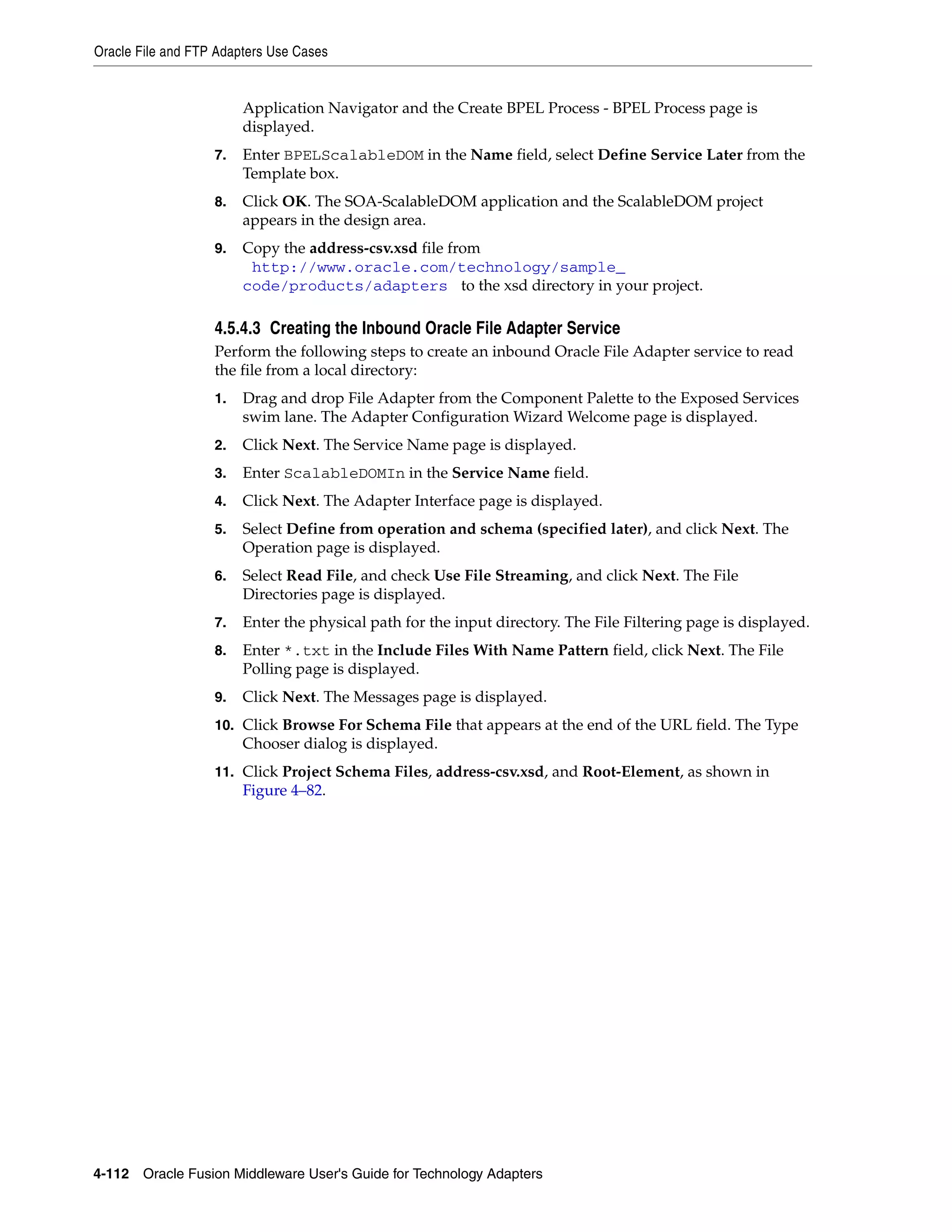 Oracle File and FTP Adapters Use Cases
4-112 Oracle Fusion Middleware User's Guide for Technology Adapters
Application Navigator and the Create BPEL Process - BPEL Process page is
displayed.
7. Enter BPELScalableDOM in the Name field, select Define Service Later from the
Template box.
8. Click OK. The SOA-ScalableDOM application and the ScalableDOM project
appears in the design area.
9. Copy the address-csv.xsd file from
(http://www.oracle.com/technology/sample_
code/products/adapters) to the xsd directory in your project.
4.5.4.3 Creating the Inbound Oracle File Adapter Service
Perform the following steps to create an inbound Oracle File Adapter service to read
the file from a local directory:
1. Drag and drop File Adapter from the Component Palette to the Exposed Services
swim lane. The Adapter Configuration Wizard Welcome page is displayed.
2. Click Next. The Service Name page is displayed.
3. Enter ScalableDOMIn in the Service Name field.
4. Click Next. The Adapter Interface page is displayed.
5. Select Define from operation and schema (specified later), and click Next. The
Operation page is displayed.
6. Select Read File, and check Use File Streaming, and click Next. The File
Directories page is displayed.
7. Enter the physical path for the input directory. The File Filtering page is displayed.
8. Enter *.txt in the Include Files With Name Pattern field, click Next. The File
Polling page is displayed.
9. Click Next. The Messages page is displayed.
10. Click Browse For Schema File that appears at the end of the URL field. The Type
Chooser dialog is displayed.
11. Click Project Schema Files, address-csv.xsd, and Root-Element, as shown in
Figure 4–82.
 