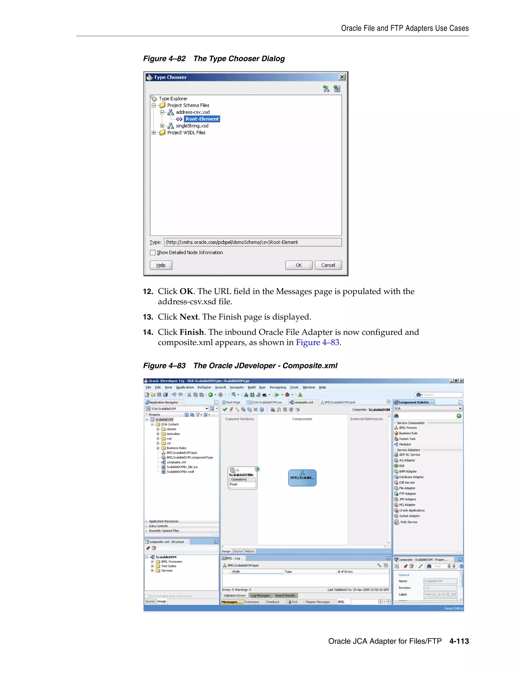 Oracle File and FTP Adapters Use Cases
Oracle JCA Adapter for Files/FTP 4-113
Figure 4–82 The Type Chooser Dialog
12. Click OK. The URL field in the Messages page is populated with the
address-csv.xsd file.
13. Click Next. The Finish page is displayed.
14. Click Finish. The inbound Oracle File Adapter is now configured and
composite.xml appears, as shown in Figure 4–83.
Figure 4–83 The Oracle JDeveloper - Composite.xml
 