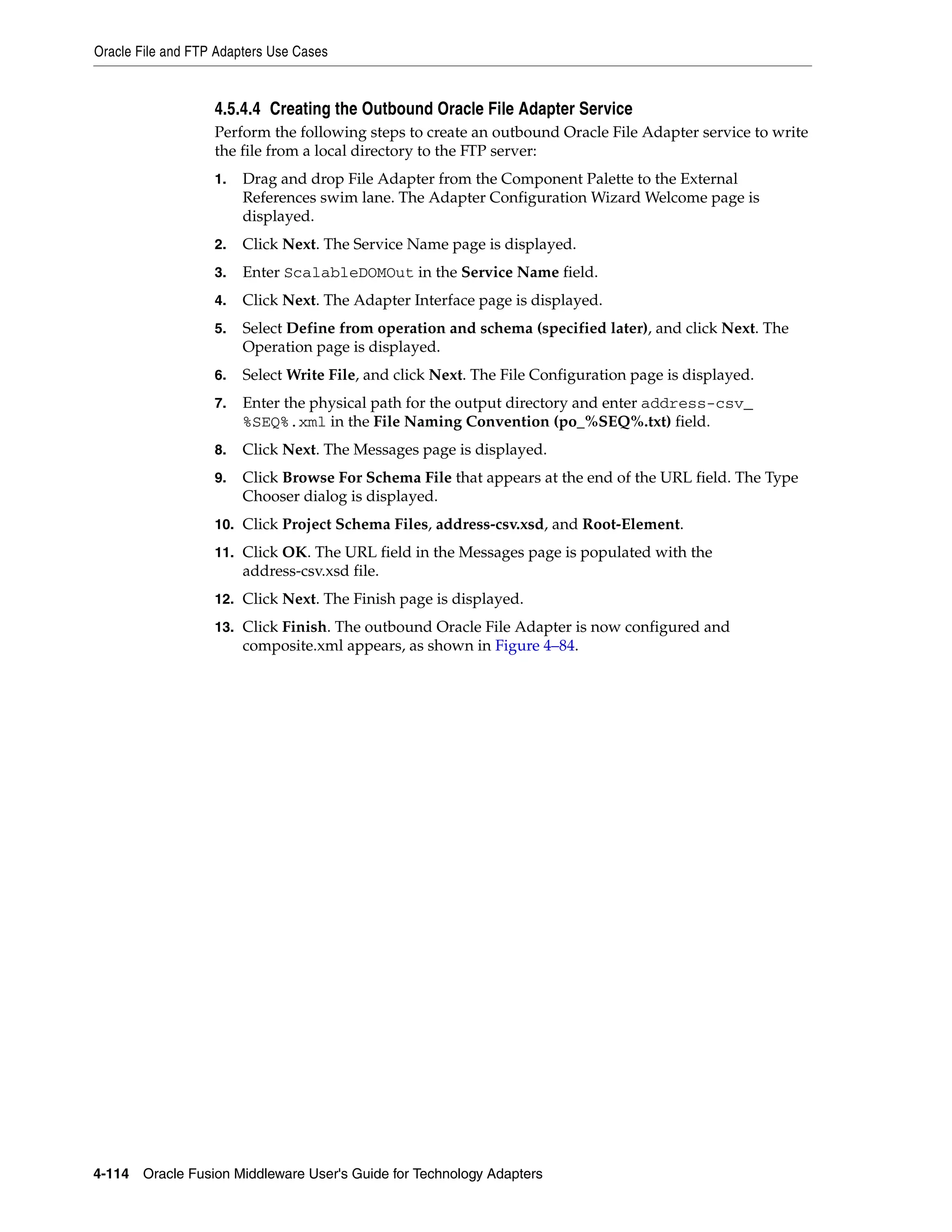 Oracle File and FTP Adapters Use Cases
4-114 Oracle Fusion Middleware User's Guide for Technology Adapters
4.5.4.4 Creating the Outbound Oracle File Adapter Service
Perform the following steps to create an outbound Oracle File Adapter service to write
the file from a local directory to the FTP server:
1. Drag and drop File Adapter from the Component Palette to the External
References swim lane. The Adapter Configuration Wizard Welcome page is
displayed.
2. Click Next. The Service Name page is displayed.
3. Enter ScalableDOMOut in the Service Name field.
4. Click Next. The Adapter Interface page is displayed.
5. Select Define from operation and schema (specified later), and click Next. The
Operation page is displayed.
6. Select Write File, and click Next. The File Configuration page is displayed.
7. Enter the physical path for the output directory and enter address-csv_
%SEQ%.xml in the File Naming Convention (po_%SEQ%.txt) field.
8. Click Next. The Messages page is displayed.
9. Click Browse For Schema File that appears at the end of the URL field. The Type
Chooser dialog is displayed.
10. Click Project Schema Files, address-csv.xsd, and Root-Element.
11. Click OK. The URL field in the Messages page is populated with the
address-csv.xsd file.
12. Click Next. The Finish page is displayed.
13. Click Finish. The outbound Oracle File Adapter is now configured and
composite.xml appears, as shown in Figure 4–84.
 