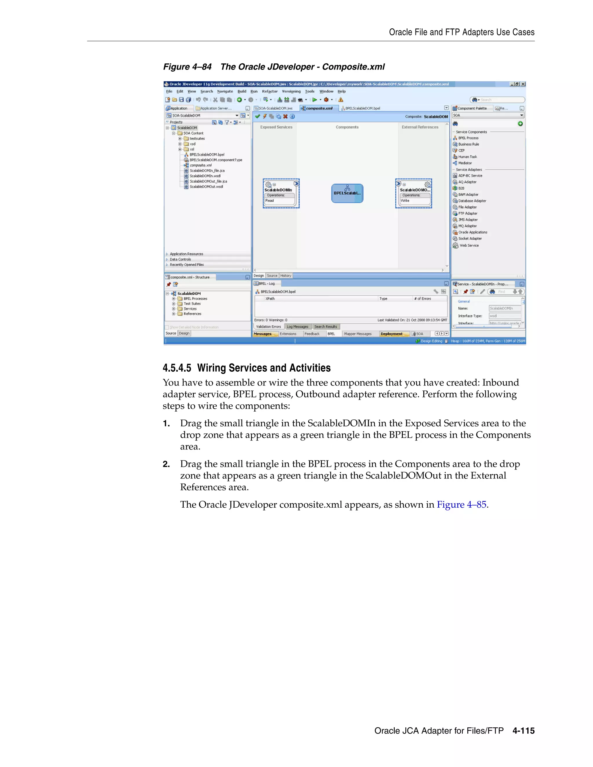 Oracle File and FTP Adapters Use Cases
Oracle JCA Adapter for Files/FTP 4-115
Figure 4–84 The Oracle JDeveloper - Composite.xml
4.5.4.5 Wiring Services and Activities
You have to assemble or wire the three components that you have created: Inbound
adapter service, BPEL process, Outbound adapter reference. Perform the following
steps to wire the components:
1. Drag the small triangle in the ScalableDOMIn in the Exposed Services area to the
drop zone that appears as a green triangle in the BPEL process in the Components
area.
2. Drag the small triangle in the BPEL process in the Components area to the drop
zone that appears as a green triangle in the ScalableDOMOut in the External
References area.
The Oracle JDeveloper composite.xml appears, as shown in Figure 4–85.
 