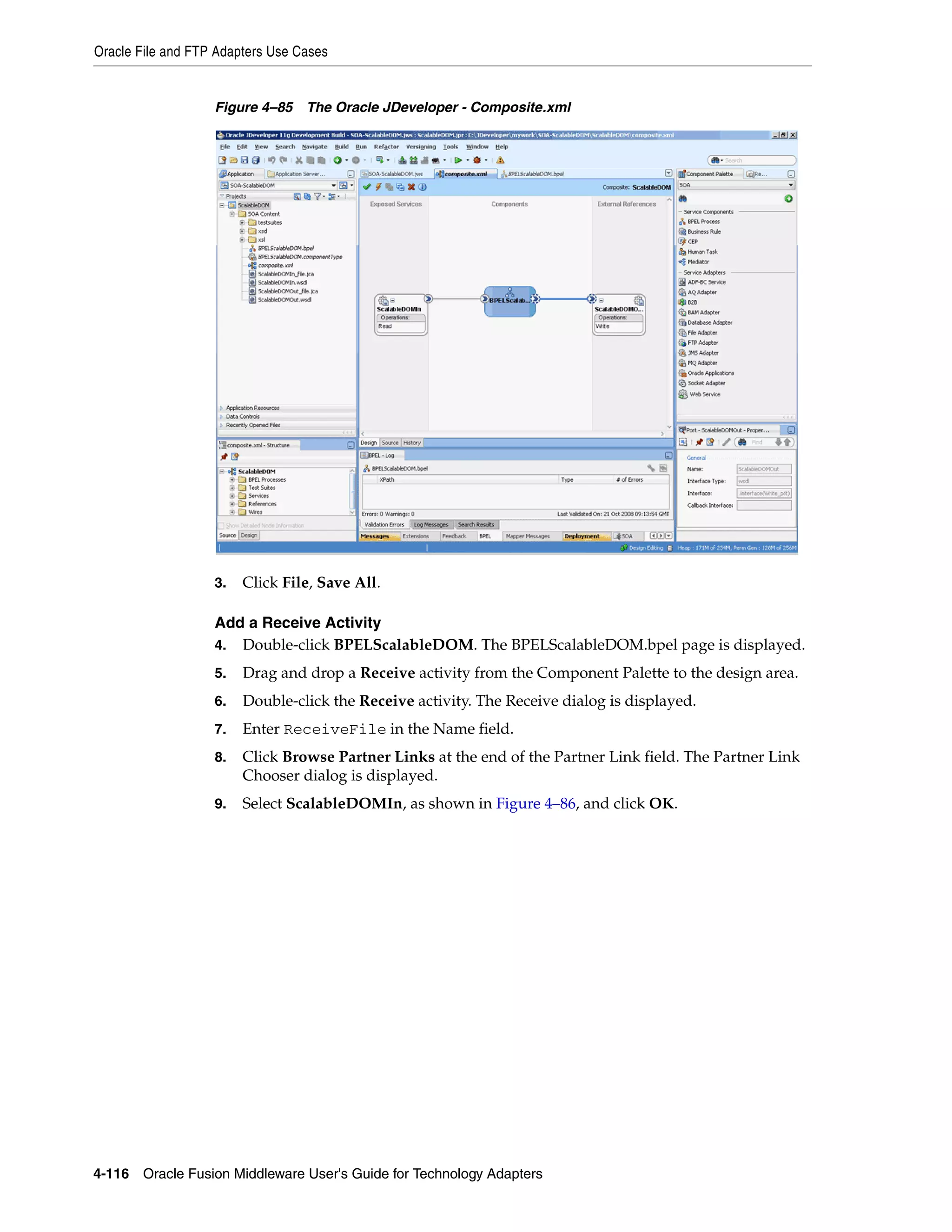 Oracle File and FTP Adapters Use Cases
4-116 Oracle Fusion Middleware User's Guide for Technology Adapters
Figure 4–85 The Oracle JDeveloper - Composite.xml
3. Click File, Save All.
Add a Receive Activity
4. Double-click BPELScalableDOM. The BPELScalableDOM.bpel page is displayed.
5. Drag and drop a Receive activity from the Component Palette to the design area.
6. Double-click the Receive activity. The Receive dialog is displayed.
7. Enter ReceiveFile in the Name field.
8. Click Browse Partner Links at the end of the Partner Link field. The Partner Link
Chooser dialog is displayed.
9. Select ScalableDOMIn, as shown in Figure 4–86, and click OK.
 
