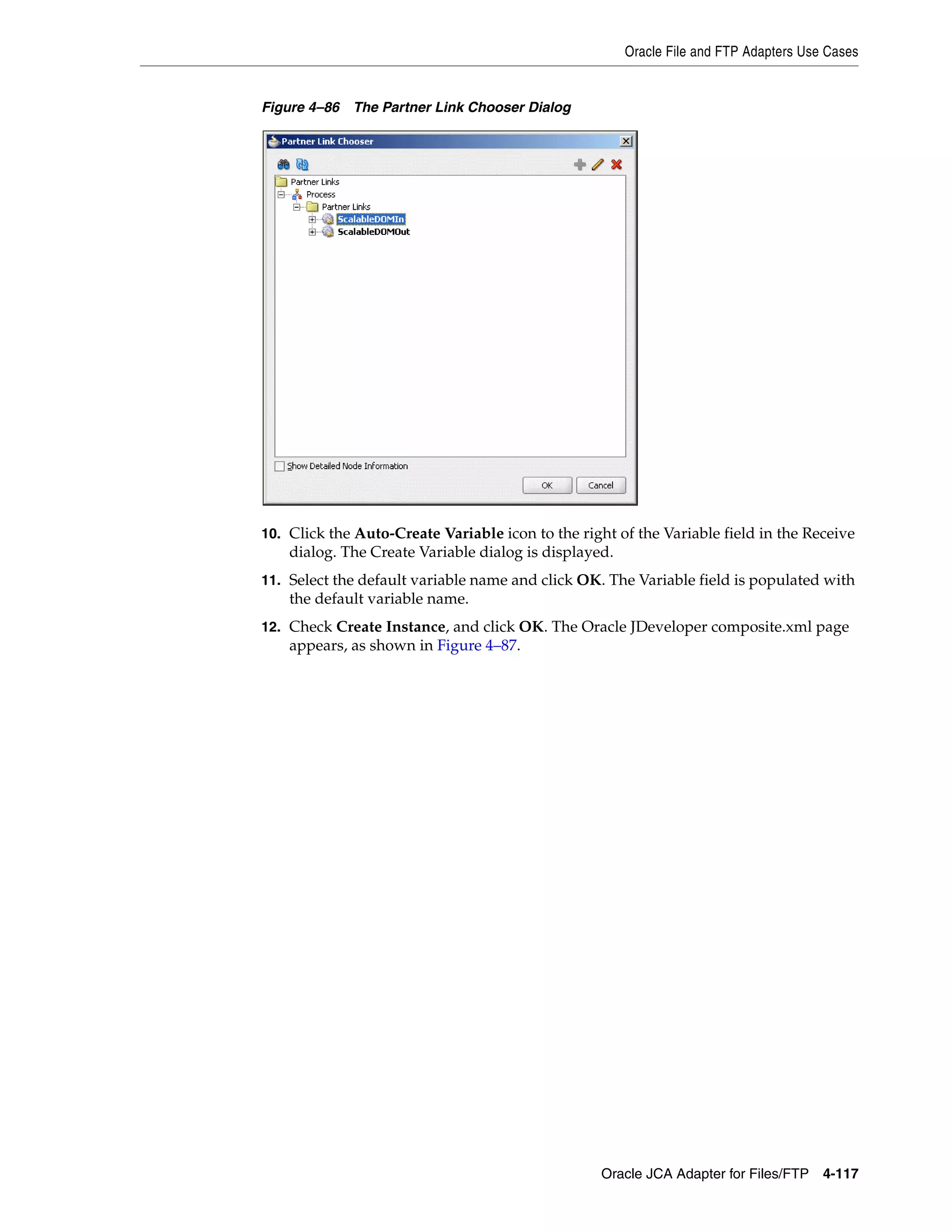 Oracle File and FTP Adapters Use Cases
Oracle JCA Adapter for Files/FTP 4-117
Figure 4–86 The Partner Link Chooser Dialog
10. Click the Auto-Create Variable icon to the right of the Variable field in the Receive
dialog. The Create Variable dialog is displayed.
11. Select the default variable name and click OK. The Variable field is populated with
the default variable name.
12. Check Create Instance, and click OK. The Oracle JDeveloper composite.xml page
appears, as shown in Figure 4–87.
 