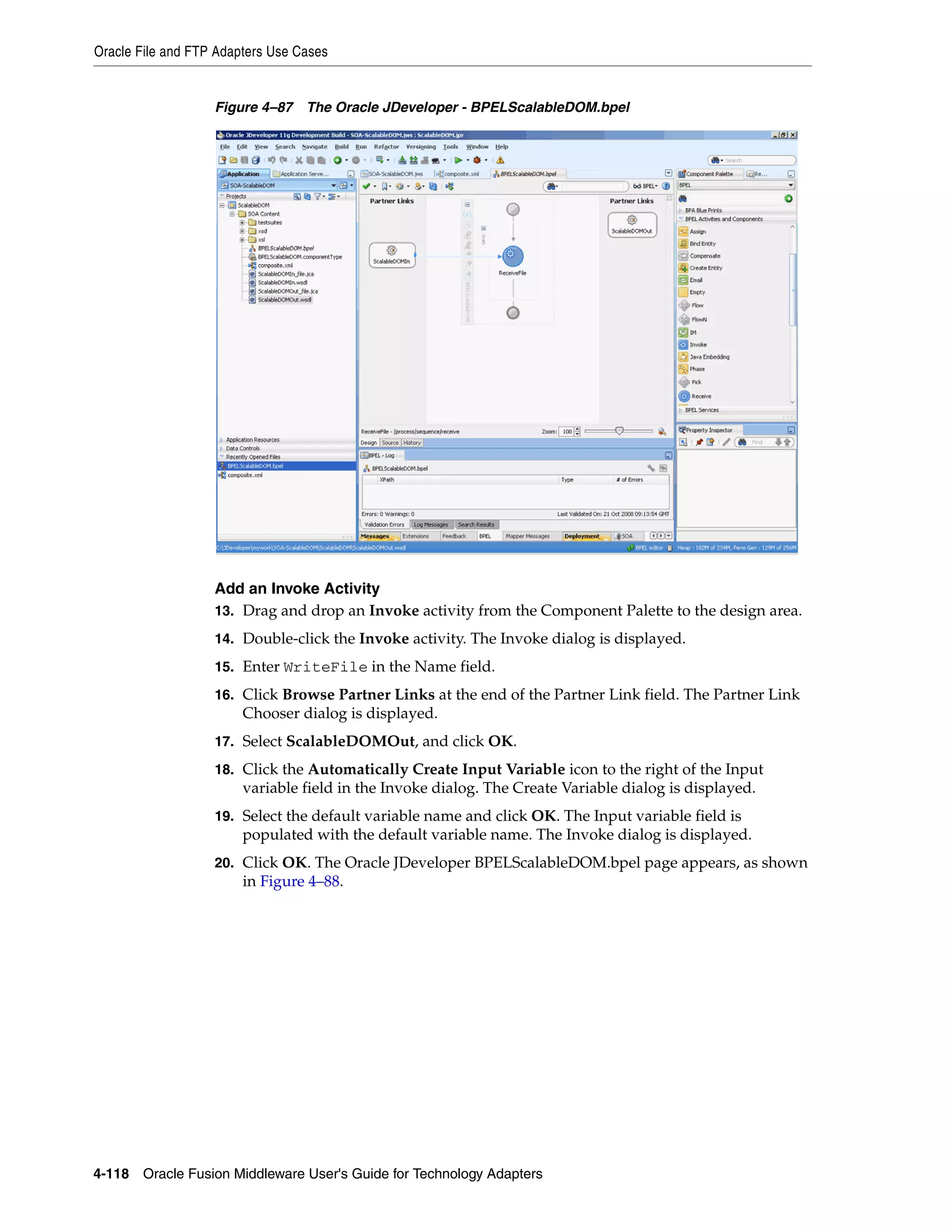 Oracle File and FTP Adapters Use Cases
4-118 Oracle Fusion Middleware User's Guide for Technology Adapters
Figure 4–87 The Oracle JDeveloper - BPELScalableDOM.bpel
Add an Invoke Activity
13. Drag and drop an Invoke activity from the Component Palette to the design area.
14. Double-click the Invoke activity. The Invoke dialog is displayed.
15. Enter WriteFile in the Name field.
16. Click Browse Partner Links at the end of the Partner Link field. The Partner Link
Chooser dialog is displayed.
17. Select ScalableDOMOut, and click OK.
18. Click the Automatically Create Input Variable icon to the right of the Input
variable field in the Invoke dialog. The Create Variable dialog is displayed.
19. Select the default variable name and click OK. The Input variable field is
populated with the default variable name. The Invoke dialog is displayed.
20. Click OK. The Oracle JDeveloper BPELScalableDOM.bpel page appears, as shown
in Figure 4–88.
 