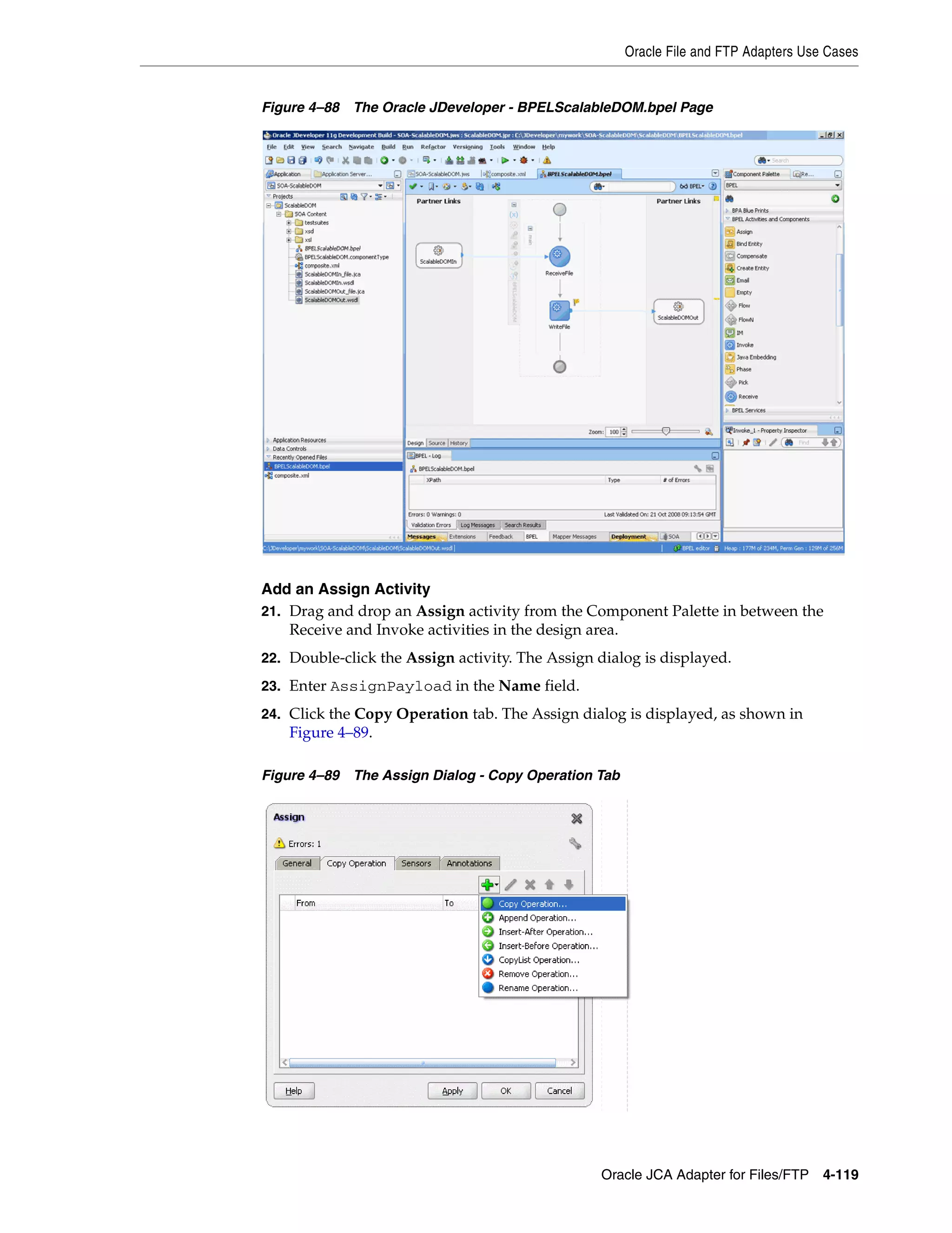 Oracle File and FTP Adapters Use Cases
Oracle JCA Adapter for Files/FTP 4-119
Figure 4–88 The Oracle JDeveloper - BPELScalableDOM.bpel Page
Add an Assign Activity
21. Drag and drop an Assign activity from the Component Palette in between the
Receive and Invoke activities in the design area.
22. Double-click the Assign activity. The Assign dialog is displayed.
23. Enter AssignPayload in the Name field.
24. Click the Copy Operation tab. The Assign dialog is displayed, as shown in
Figure 4–89.
Figure 4–89 The Assign Dialog - Copy Operation Tab
 