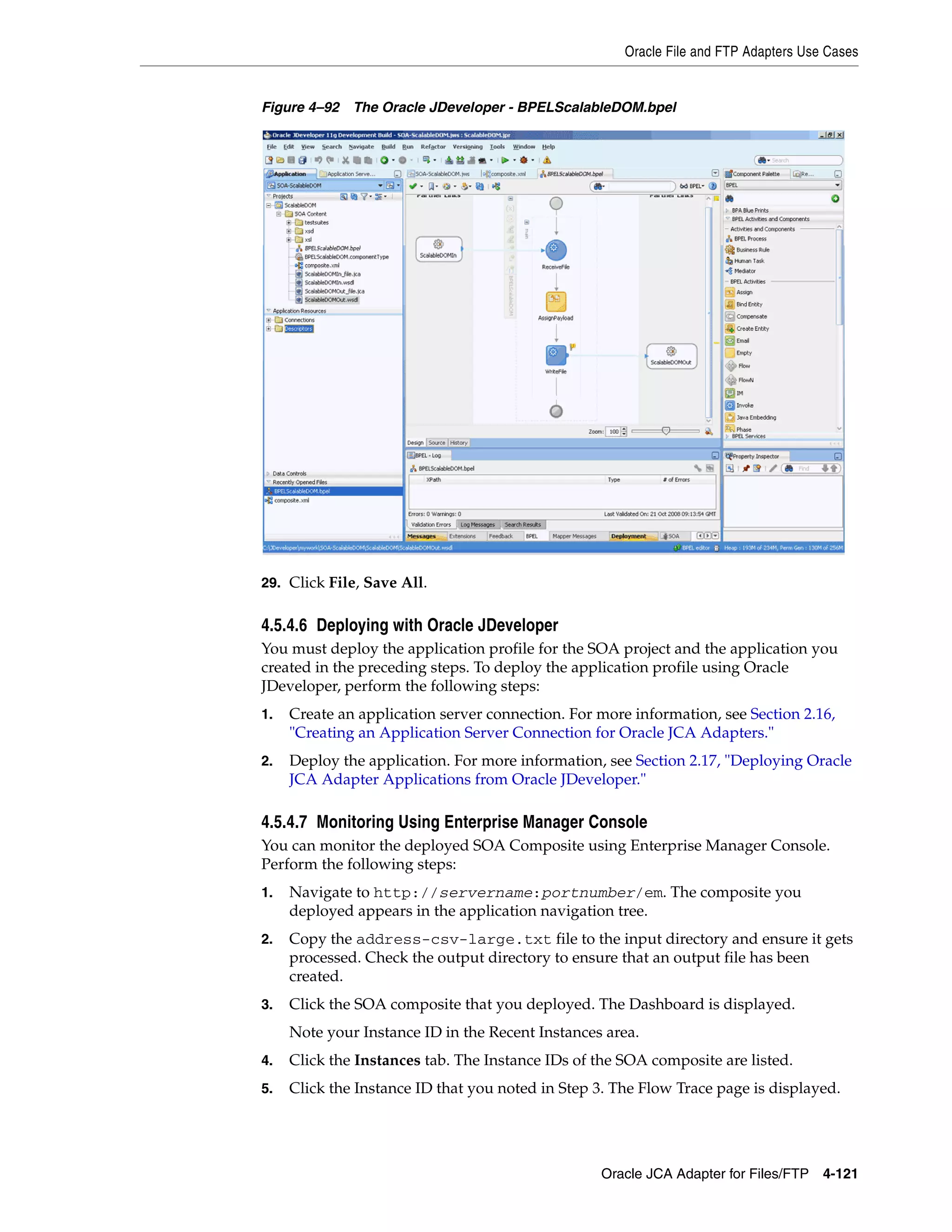 Oracle File and FTP Adapters Use Cases
Oracle JCA Adapter for Files/FTP 4-121
Figure 4–92 The Oracle JDeveloper - BPELScalableDOM.bpel
29. Click File, Save All.
4.5.4.6 Deploying with Oracle JDeveloper
You must deploy the application profile for the SOA project and the application you
created in the preceding steps. To deploy the application profile using Oracle
JDeveloper, perform the following steps:
1. Create an application server connection. For more information, see Section 2.16,
"Creating an Application Server Connection for Oracle JCA Adapters."
2. Deploy the application. For more information, see Section 2.17, "Deploying Oracle
JCA Adapter Applications from Oracle JDeveloper."
4.5.4.7 Monitoring Using Enterprise Manager Console
You can monitor the deployed SOA Composite using Enterprise Manager Console.
Perform the following steps:
1. Navigate to http://servername:portnumber/em. The composite you
deployed appears in the application navigation tree.
2. Copy the address-csv-large.txt file to the input directory and ensure it gets
processed. Check the output directory to ensure that an output file has been
created.
3. Click the SOA composite that you deployed. The Dashboard is displayed.
Note your Instance ID in the Recent Instances area.
4. Click the Instances tab. The Instance IDs of the SOA composite are listed.
5. Click the Instance ID that you noted in Step 3. The Flow Trace page is displayed.
 