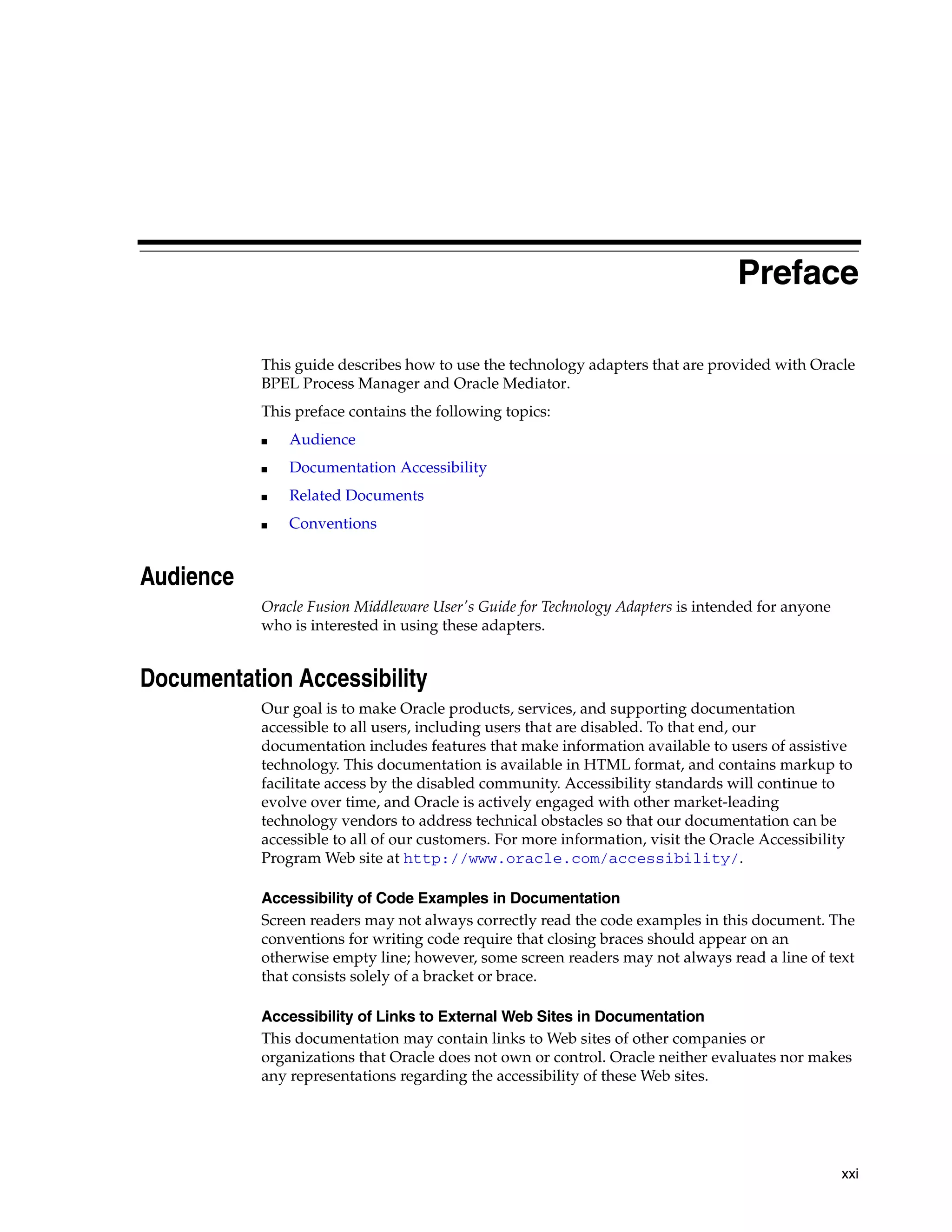 xxi
Preface
This guide describes how to use the technology adapters that are provided with Oracle
BPEL Process Manager and Oracle Mediator.
This preface contains the following topics:
■ Audience
■ Documentation Accessibility
■ Related Documents
■ Conventions
Audience
Oracle Fusion Middleware User's Guide for Technology Adapters is intended for anyone
who is interested in using these adapters.
Documentation Accessibility
Our goal is to make Oracle products, services, and supporting documentation
accessible to all users, including users that are disabled. To that end, our
documentation includes features that make information available to users of assistive
technology. This documentation is available in HTML format, and contains markup to
facilitate access by the disabled community. Accessibility standards will continue to
evolve over time, and Oracle is actively engaged with other market-leading
technology vendors to address technical obstacles so that our documentation can be
accessible to all of our customers. For more information, visit the Oracle Accessibility
Program Web site at http://www.oracle.com/accessibility/.
Accessibility of Code Examples in Documentation
Screen readers may not always correctly read the code examples in this document. The
conventions for writing code require that closing braces should appear on an
otherwise empty line; however, some screen readers may not always read a line of text
that consists solely of a bracket or brace.
Accessibility of Links to External Web Sites in Documentation
This documentation may contain links to Web sites of other companies or
organizations that Oracle does not own or control. Oracle neither evaluates nor makes
any representations regarding the accessibility of these Web sites.
 