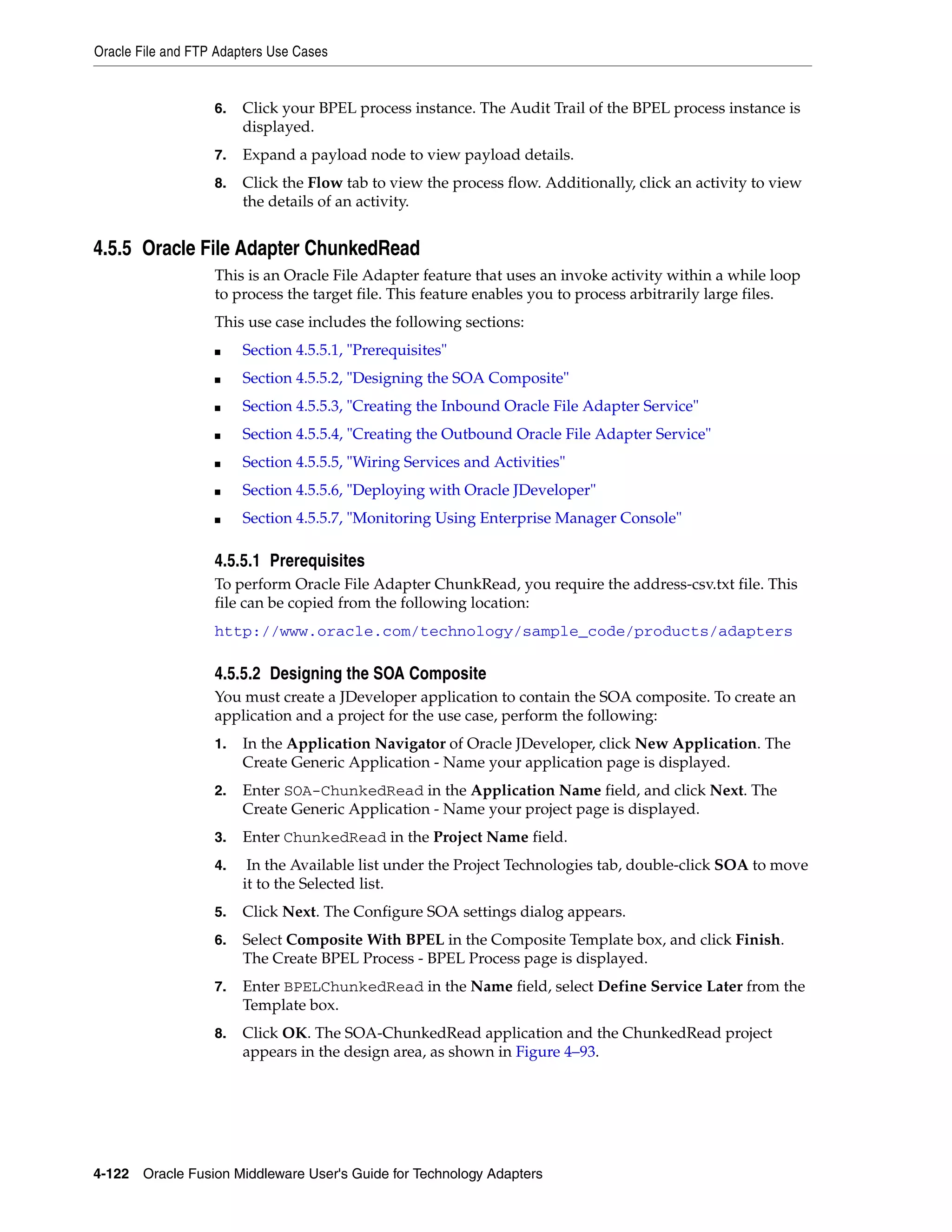 Oracle File and FTP Adapters Use Cases
4-122 Oracle Fusion Middleware User's Guide for Technology Adapters
6. Click your BPEL process instance. The Audit Trail of the BPEL process instance is
displayed.
7. Expand a payload node to view payload details.
8. Click the Flow tab to view the process flow. Additionally, click an activity to view
the details of an activity.
4.5.5 Oracle File Adapter ChunkedRead
This is an Oracle File Adapter feature that uses an invoke activity within a while loop
to process the target file. This feature enables you to process arbitrarily large files.
This use case includes the following sections:
■ Section 4.5.5.1, "Prerequisites"
■ Section 4.5.5.2, "Designing the SOA Composite"
■ Section 4.5.5.3, "Creating the Inbound Oracle File Adapter Service"
■ Section 4.5.5.4, "Creating the Outbound Oracle File Adapter Service"
■ Section 4.5.5.5, "Wiring Services and Activities"
■ Section 4.5.5.6, "Deploying with Oracle JDeveloper"
■ Section 4.5.5.7, "Monitoring Using Enterprise Manager Console"
4.5.5.1 Prerequisites
To perform Oracle File Adapter ChunkRead, you require the address-csv.txt file. This
file can be copied from the following location:
http://www.oracle.com/technology/sample_code/products/adapters
4.5.5.2 Designing the SOA Composite
You must create a JDeveloper application to contain the SOA composite. To create an
application and a project for the use case, perform the following:
1. In the Application Navigator of Oracle JDeveloper, click New Application. The
Create Generic Application - Name your application page is displayed.
2. Enter SOA-ChunkedRead in the Application Name field, and click Next. The
Create Generic Application - Name your project page is displayed.
3. Enter ChunkedRead in the Project Name field.
4. In the Available list under the Project Technologies tab, double-click SOA to move
it to the Selected list.
5. Click Next. The Configure SOA settings dialog appears.
6. Select Composite With BPEL in the Composite Template box, and click Finish.
The Create BPEL Process - BPEL Process page is displayed.
7. Enter BPELChunkedRead in the Name field, select Define Service Later from the
Template box.
8. Click OK. The SOA-ChunkedRead application and the ChunkedRead project
appears in the design area, as shown in Figure 4–93.
 