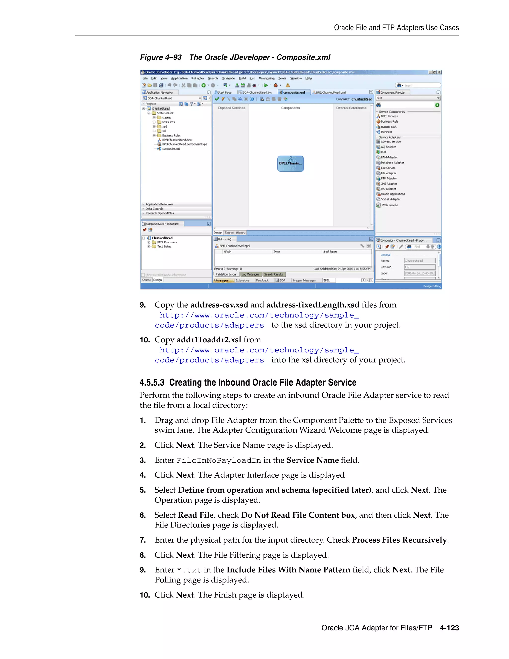 Oracle File and FTP Adapters Use Cases
Oracle JCA Adapter for Files/FTP 4-123
Figure 4–93 The Oracle JDeveloper - Composite.xml
9. Copy the address-csv.xsd and address-fixedLength.xsd files from
(http://www.oracle.com/technology/sample_
code/products/adapters) to the xsd directory in your project.
10. Copy addr1Toaddr2.xsl from
(http://www.oracle.com/technology/sample_
code/products/adapters) into the xsl directory of your project.
4.5.5.3 Creating the Inbound Oracle File Adapter Service
Perform the following steps to create an inbound Oracle File Adapter service to read
the file from a local directory:
1. Drag and drop File Adapter from the Component Palette to the Exposed Services
swim lane. The Adapter Configuration Wizard Welcome page is displayed.
2. Click Next. The Service Name page is displayed.
3. Enter FileInNoPayloadIn in the Service Name field.
4. Click Next. The Adapter Interface page is displayed.
5. Select Define from operation and schema (specified later), and click Next. The
Operation page is displayed.
6. Select Read File, check Do Not Read File Content box, and then click Next. The
File Directories page is displayed.
7. Enter the physical path for the input directory. Check Process Files Recursively.
8. Click Next. The File Filtering page is displayed.
9. Enter *.txt in the Include Files With Name Pattern field, click Next. The File
Polling page is displayed.
10. Click Next. The Finish page is displayed.
 