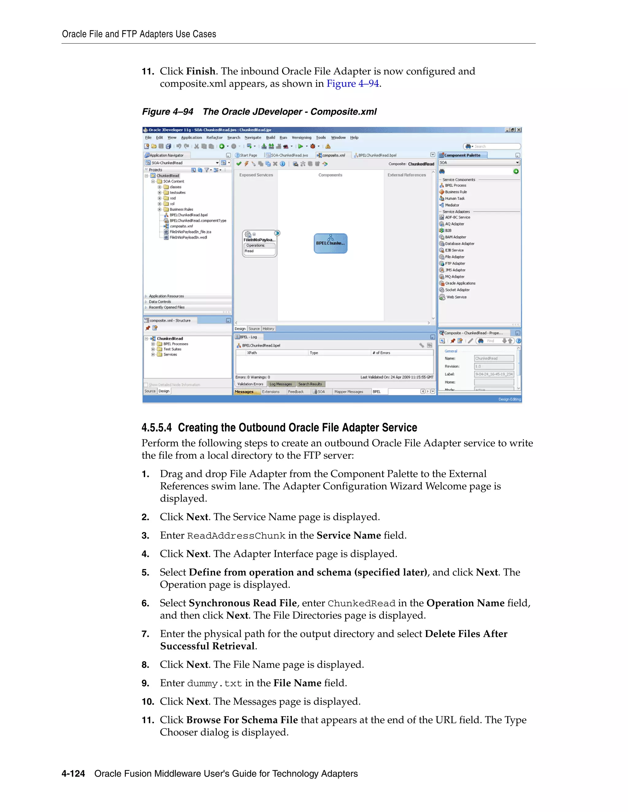 Oracle File and FTP Adapters Use Cases
4-124 Oracle Fusion Middleware User's Guide for Technology Adapters
11. Click Finish. The inbound Oracle File Adapter is now configured and
composite.xml appears, as shown in Figure 4–94.
Figure 4–94 The Oracle JDeveloper - Composite.xml
4.5.5.4 Creating the Outbound Oracle File Adapter Service
Perform the following steps to create an outbound Oracle File Adapter service to write
the file from a local directory to the FTP server:
1. Drag and drop File Adapter from the Component Palette to the External
References swim lane. The Adapter Configuration Wizard Welcome page is
displayed.
2. Click Next. The Service Name page is displayed.
3. Enter ReadAddressChunk in the Service Name field.
4. Click Next. The Adapter Interface page is displayed.
5. Select Define from operation and schema (specified later), and click Next. The
Operation page is displayed.
6. Select Synchronous Read File, enter ChunkedRead in the Operation Name field,
and then click Next. The File Directories page is displayed.
7. Enter the physical path for the output directory and select Delete Files After
Successful Retrieval.
8. Click Next. The File Name page is displayed.
9. Enter dummy.txt in the File Name field.
10. Click Next. The Messages page is displayed.
11. Click Browse For Schema File that appears at the end of the URL field. The Type
Chooser dialog is displayed.
 