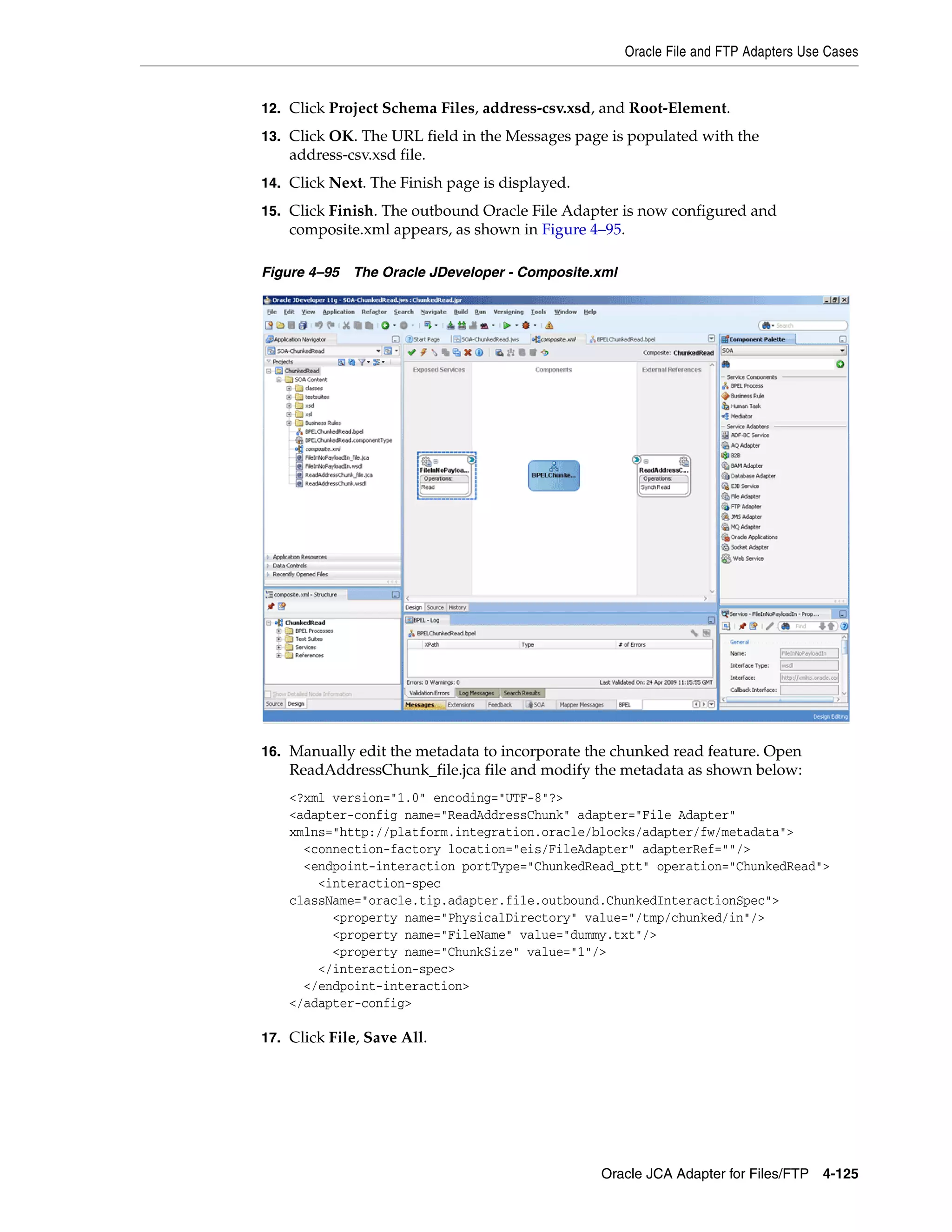 Oracle File and FTP Adapters Use Cases
Oracle JCA Adapter for Files/FTP 4-125
12. Click Project Schema Files, address-csv.xsd, and Root-Element.
13. Click OK. The URL field in the Messages page is populated with the
address-csv.xsd file.
14. Click Next. The Finish page is displayed.
15. Click Finish. The outbound Oracle File Adapter is now configured and
composite.xml appears, as shown in Figure 4–95.
Figure 4–95 The Oracle JDeveloper - Composite.xml
16. Manually edit the metadata to incorporate the chunked read feature. Open
ReadAddressChunk_file.jca file and modify the metadata as shown below:
<?xml version="1.0" encoding="UTF-8"?>
<adapter-config name="ReadAddressChunk" adapter="File Adapter"
xmlns="http://platform.integration.oracle/blocks/adapter/fw/metadata">
<connection-factory location="eis/FileAdapter" adapterRef=""/>
<endpoint-interaction portType="ChunkedRead_ptt" operation="ChunkedRead">
<interaction-spec
className="oracle.tip.adapter.file.outbound.ChunkedInteractionSpec">
<property name="PhysicalDirectory" value="/tmp/chunked/in"/>
<property name="FileName" value="dummy.txt"/>
<property name="ChunkSize" value="1"/>
</interaction-spec>
</endpoint-interaction>
</adapter-config>
17. Click File, Save All.
 