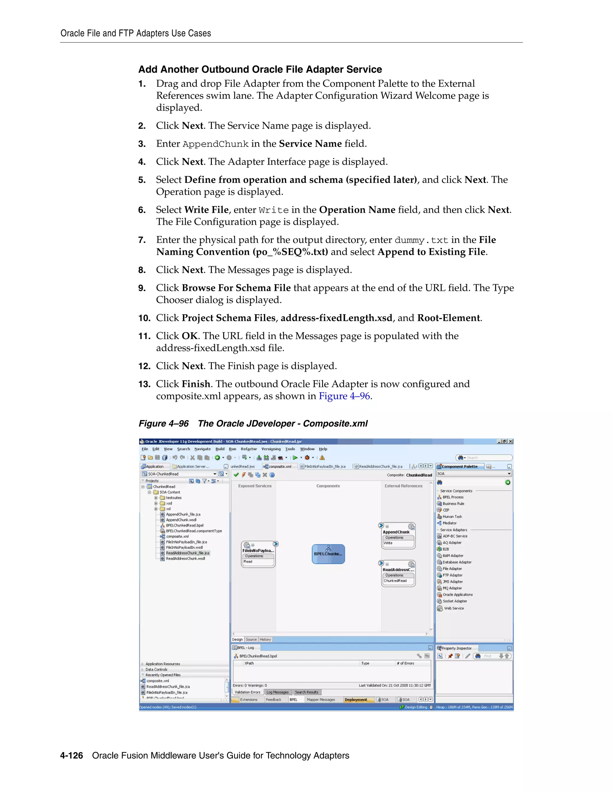 Oracle File and FTP Adapters Use Cases
4-126 Oracle Fusion Middleware User's Guide for Technology Adapters
Add Another Outbound Oracle File Adapter Service
1. Drag and drop File Adapter from the Component Palette to the External
References swim lane. The Adapter Configuration Wizard Welcome page is
displayed.
2. Click Next. The Service Name page is displayed.
3. Enter AppendChunk in the Service Name field.
4. Click Next. The Adapter Interface page is displayed.
5. Select Define from operation and schema (specified later), and click Next. The
Operation page is displayed.
6. Select Write File, enter Write in the Operation Name field, and then click Next.
The File Configuration page is displayed.
7. Enter the physical path for the output directory, enter dummy.txt in the File
Naming Convention (po_%SEQ%.txt) and select Append to Existing File.
8. Click Next. The Messages page is displayed.
9. Click Browse For Schema File that appears at the end of the URL field. The Type
Chooser dialog is displayed.
10. Click Project Schema Files, address-fixedLength.xsd, and Root-Element.
11. Click OK. The URL field in the Messages page is populated with the
address-fixedLength.xsd file.
12. Click Next. The Finish page is displayed.
13. Click Finish. The outbound Oracle File Adapter is now configured and
composite.xml appears, as shown in Figure 4–96.
Figure 4–96 The Oracle JDeveloper - Composite.xml
 