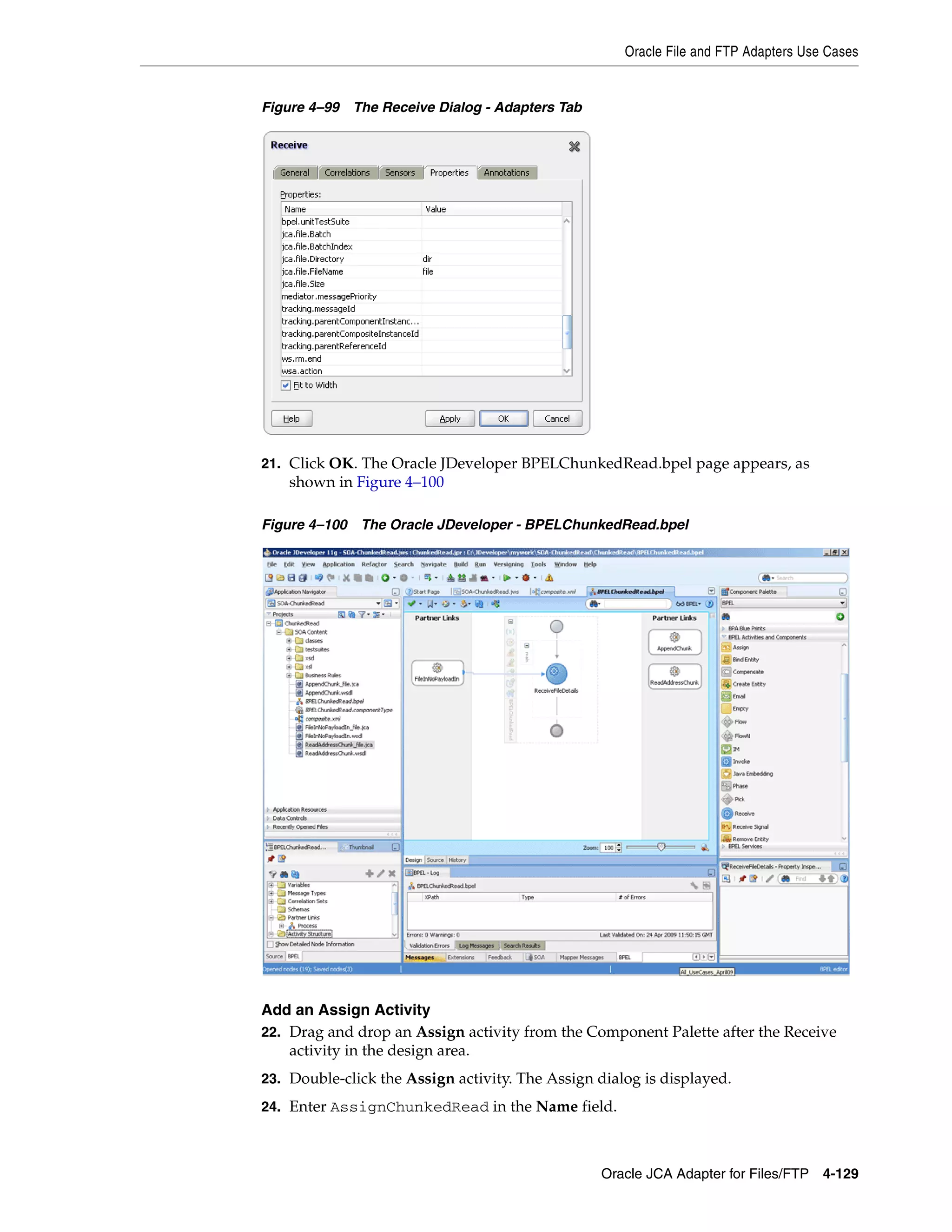 Oracle File and FTP Adapters Use Cases
Oracle JCA Adapter for Files/FTP 4-129
Figure 4–99 The Receive Dialog - Adapters Tab
21. Click OK. The Oracle JDeveloper BPELChunkedRead.bpel page appears, as
shown in Figure 4–100
Figure 4–100 The Oracle JDeveloper - BPELChunkedRead.bpel
Add an Assign Activity
22. Drag and drop an Assign activity from the Component Palette after the Receive
activity in the design area.
23. Double-click the Assign activity. The Assign dialog is displayed.
24. Enter AssignChunkedRead in the Name field.
 