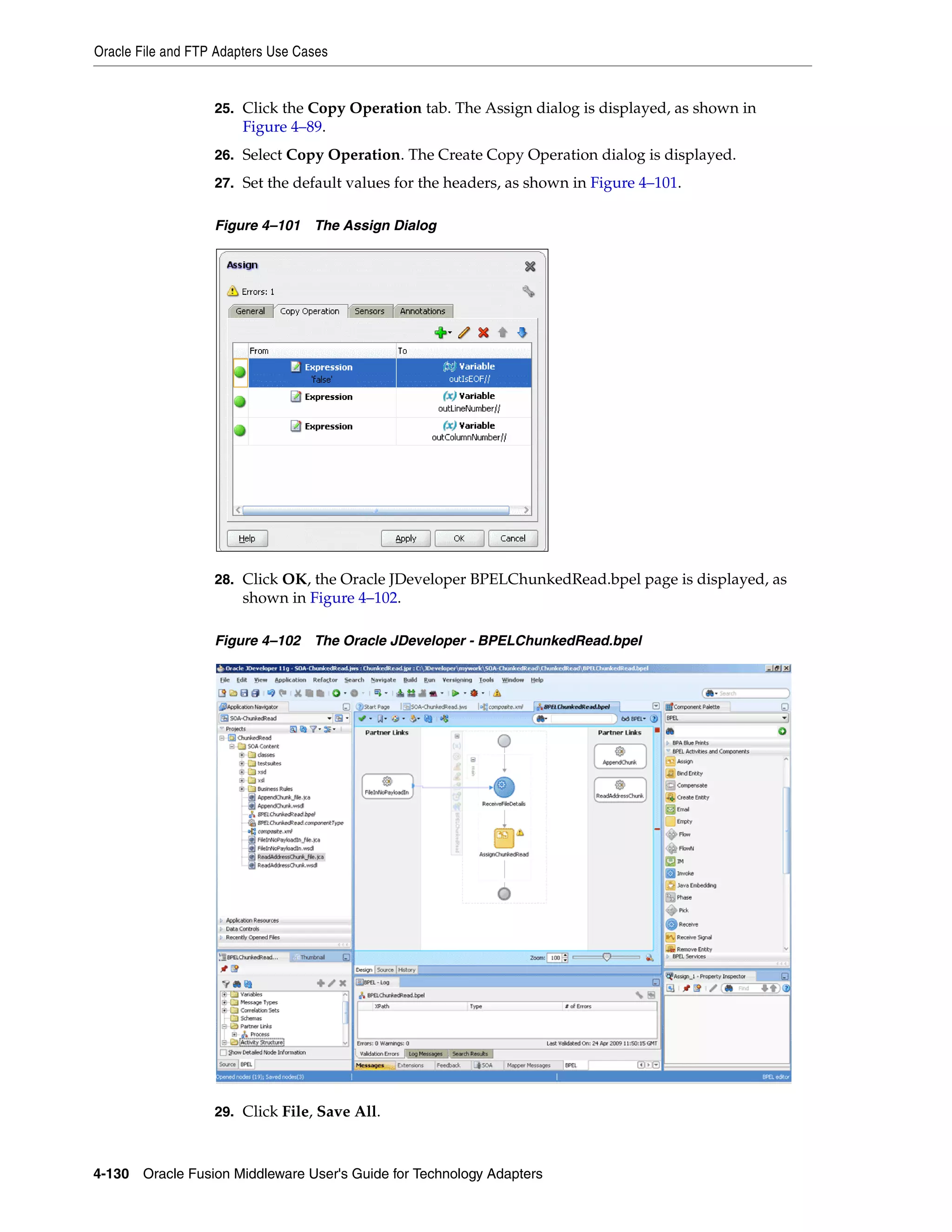 Oracle File and FTP Adapters Use Cases
4-130 Oracle Fusion Middleware User's Guide for Technology Adapters
25. Click the Copy Operation tab. The Assign dialog is displayed, as shown in
Figure 4–89.
26. Select Copy Operation. The Create Copy Operation dialog is displayed.
27. Set the default values for the headers, as shown in Figure 4–101.
Figure 4–101 The Assign Dialog
28. Click OK, the Oracle JDeveloper BPELChunkedRead.bpel page is displayed, as
shown in Figure 4–102.
Figure 4–102 The Oracle JDeveloper - BPELChunkedRead.bpel
29. Click File, Save All.
 