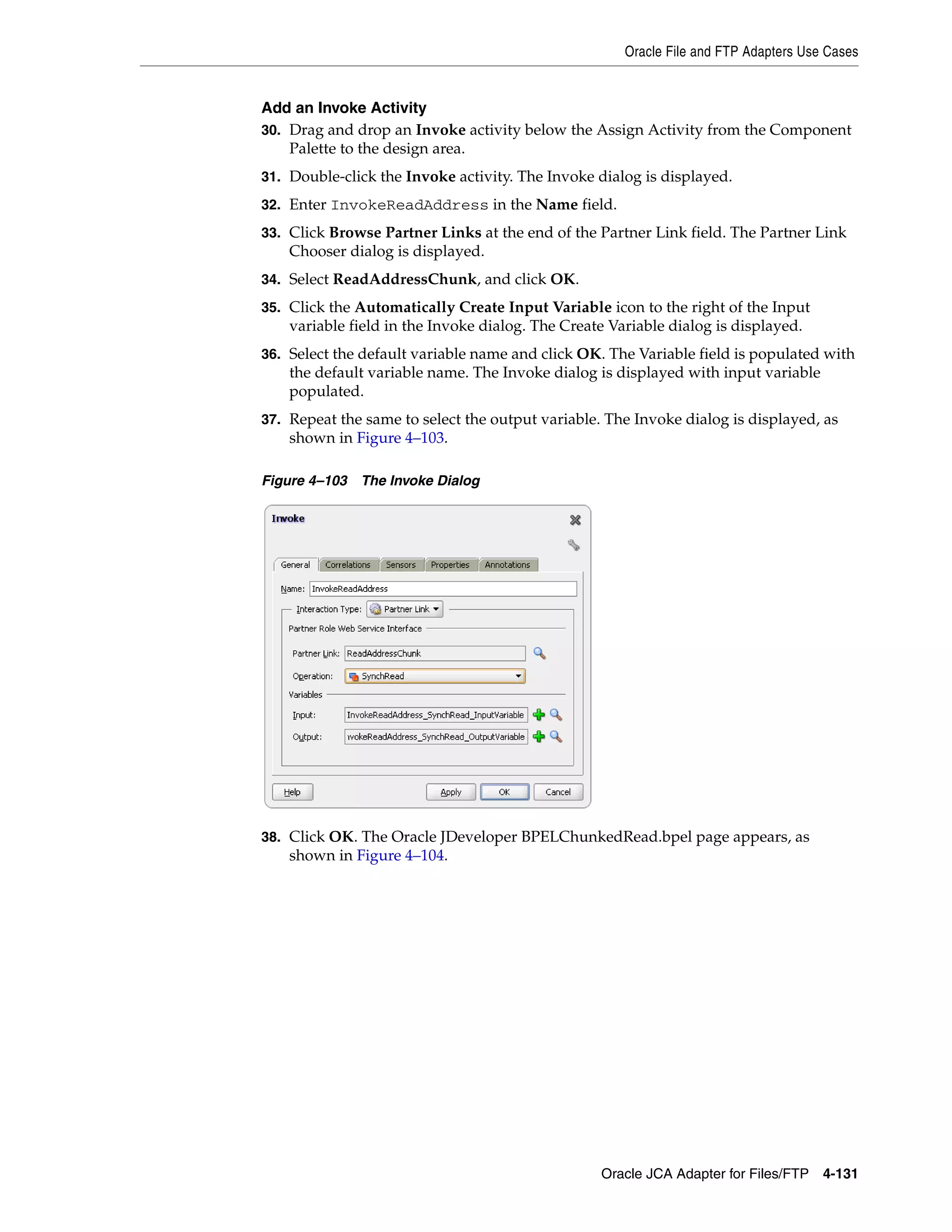 Oracle File and FTP Adapters Use Cases
Oracle JCA Adapter for Files/FTP 4-131
Add an Invoke Activity
30. Drag and drop an Invoke activity below the Assign Activity from the Component
Palette to the design area.
31. Double-click the Invoke activity. The Invoke dialog is displayed.
32. Enter InvokeReadAddress in the Name field.
33. Click Browse Partner Links at the end of the Partner Link field. The Partner Link
Chooser dialog is displayed.
34. Select ReadAddressChunk, and click OK.
35. Click the Automatically Create Input Variable icon to the right of the Input
variable field in the Invoke dialog. The Create Variable dialog is displayed.
36. Select the default variable name and click OK. The Variable field is populated with
the default variable name. The Invoke dialog is displayed with input variable
populated.
37. Repeat the same to select the output variable. The Invoke dialog is displayed, as
shown in Figure 4–103.
Figure 4–103 The Invoke Dialog
38. Click OK. The Oracle JDeveloper BPELChunkedRead.bpel page appears, as
shown in Figure 4–104.
 