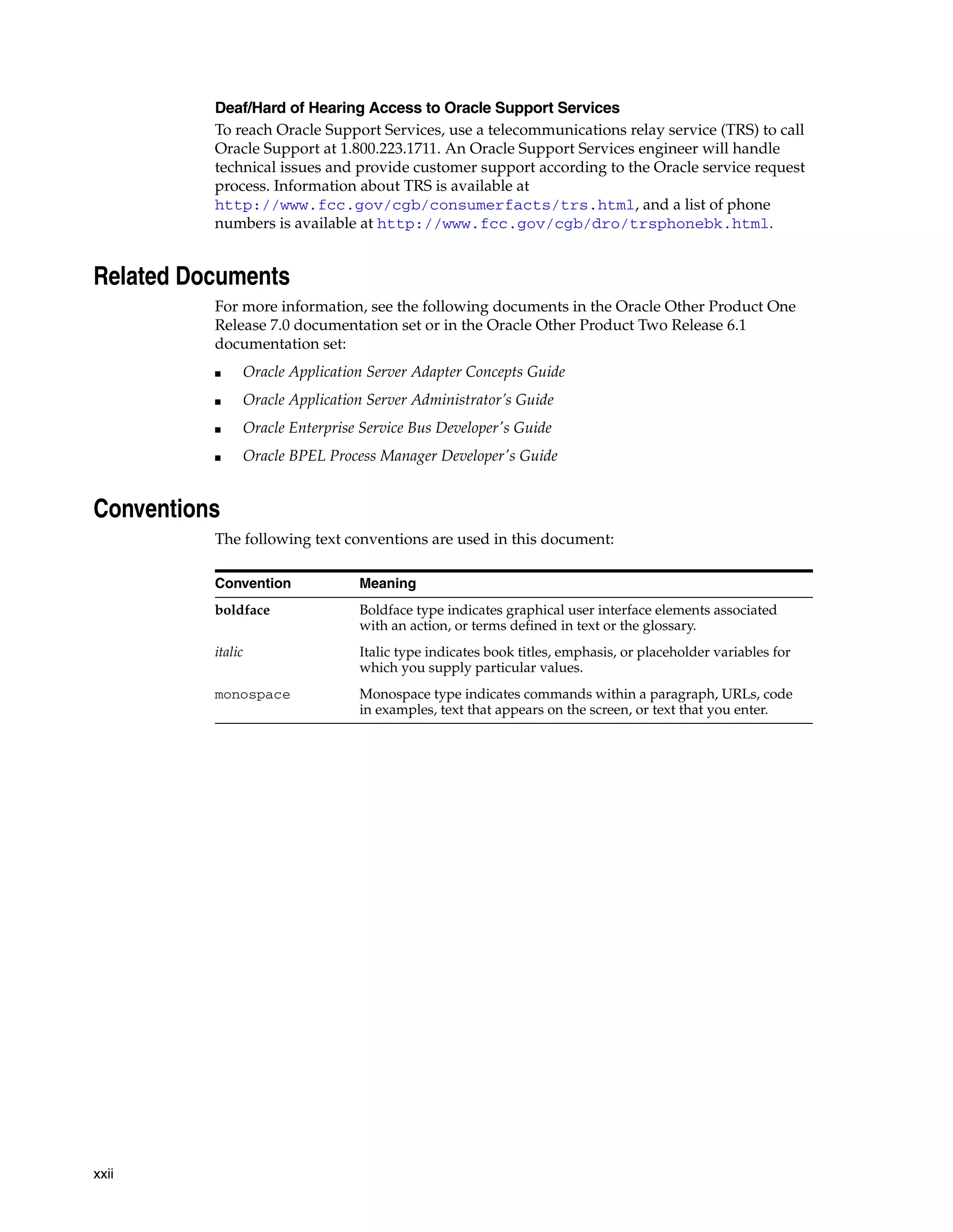 xxii
Deaf/Hard of Hearing Access to Oracle Support Services
To reach Oracle Support Services, use a telecommunications relay service (TRS) to call
Oracle Support at 1.800.223.1711. An Oracle Support Services engineer will handle
technical issues and provide customer support according to the Oracle service request
process. Information about TRS is available at
http://www.fcc.gov/cgb/consumerfacts/trs.html, and a list of phone
numbers is available at http://www.fcc.gov/cgb/dro/trsphonebk.html.
Related Documents
For more information, see the following documents in the Oracle Other Product One
Release 7.0 documentation set or in the Oracle Other Product Two Release 6.1
documentation set:
■ Oracle Application Server Adapter Concepts Guide
■ Oracle Application Server Administrator’s Guide
■ Oracle Enterprise Service Bus Developer's Guide
■ Oracle BPEL Process Manager Developer's Guide
Conventions
The following text conventions are used in this document:
Convention Meaning
boldface Boldface type indicates graphical user interface elements associated
with an action, or terms defined in text or the glossary.
italic Italic type indicates book titles, emphasis, or placeholder variables for
which you supply particular values.
monospace Monospace type indicates commands within a paragraph, URLs, code
in examples, text that appears on the screen, or text that you enter.
 
