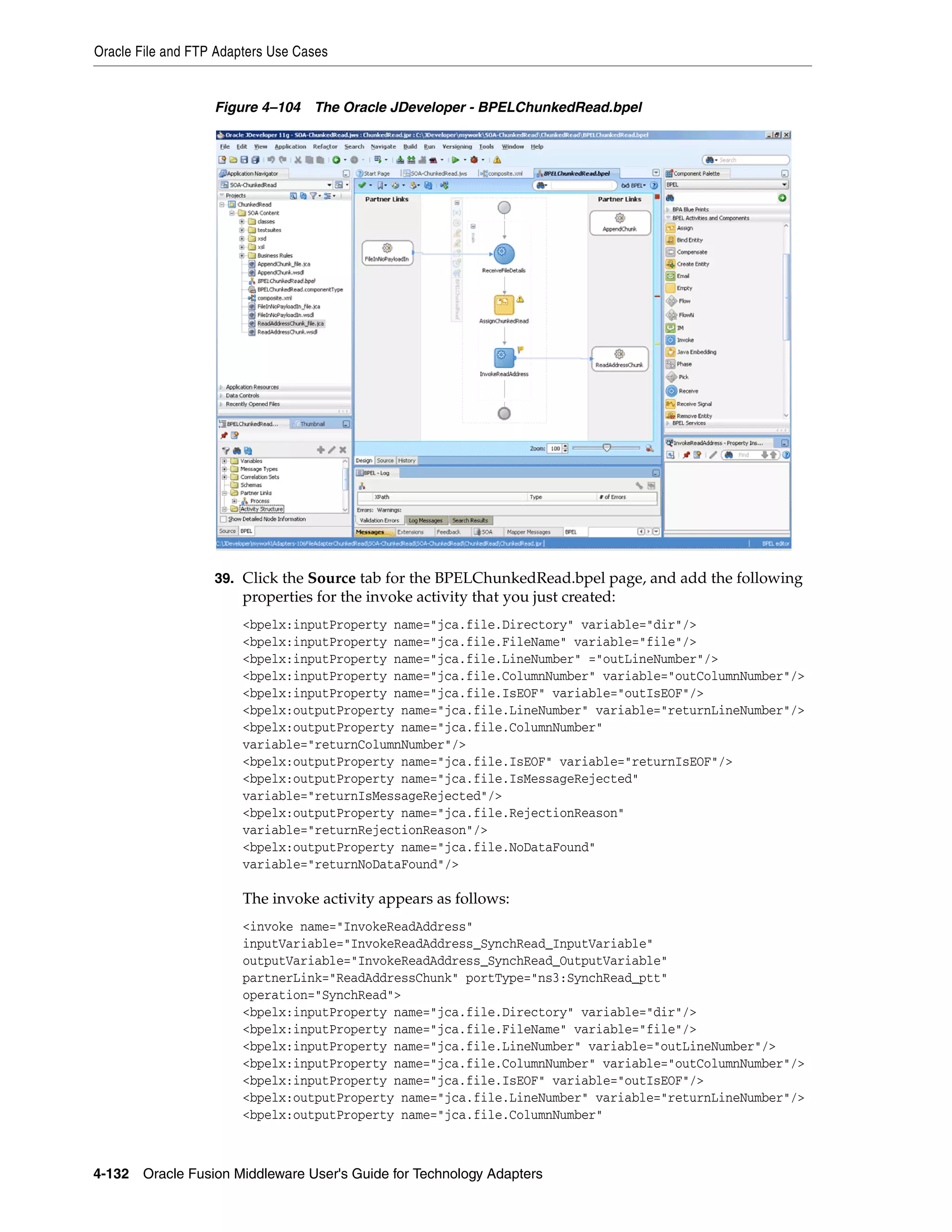 Oracle File and FTP Adapters Use Cases
4-132 Oracle Fusion Middleware User's Guide for Technology Adapters
Figure 4–104 The Oracle JDeveloper - BPELChunkedRead.bpel
39. Click the Source tab for the BPELChunkedRead.bpel page, and add the following
properties for the invoke activity that you just created:
<bpelx:inputProperty name="jca.file.Directory" variable="dir"/>
<bpelx:inputProperty name="jca.file.FileName" variable="file"/>
<bpelx:inputProperty name="jca.file.LineNumber" ="outLineNumber"/>
<bpelx:inputProperty name="jca.file.ColumnNumber" variable="outColumnNumber"/>
<bpelx:inputProperty name="jca.file.IsEOF" variable="outIsEOF"/>
<bpelx:outputProperty name="jca.file.LineNumber" variable="returnLineNumber"/>
<bpelx:outputProperty name="jca.file.ColumnNumber"
variable="returnColumnNumber"/>
<bpelx:outputProperty name="jca.file.IsEOF" variable="returnIsEOF"/>
<bpelx:outputProperty name="jca.file.IsMessageRejected"
variable="returnIsMessageRejected"/>
<bpelx:outputProperty name="jca.file.RejectionReason"
variable="returnRejectionReason"/>
<bpelx:outputProperty name="jca.file.NoDataFound"
variable="returnNoDataFound"/>
The invoke activity appears as follows:
<invoke name="InvokeReadAddress"
inputVariable="InvokeReadAddress_SynchRead_InputVariable"
outputVariable="InvokeReadAddress_SynchRead_OutputVariable"
partnerLink="ReadAddressChunk" portType="ns3:SynchRead_ptt"
operation="SynchRead">
<bpelx:inputProperty name="jca.file.Directory" variable="dir"/>
<bpelx:inputProperty name="jca.file.FileName" variable="file"/>
<bpelx:inputProperty name="jca.file.LineNumber" variable="outLineNumber"/>
<bpelx:inputProperty name="jca.file.ColumnNumber" variable="outColumnNumber"/>
<bpelx:inputProperty name="jca.file.IsEOF" variable="outIsEOF"/>
<bpelx:outputProperty name="jca.file.LineNumber" variable="returnLineNumber"/>
<bpelx:outputProperty name="jca.file.ColumnNumber"
 