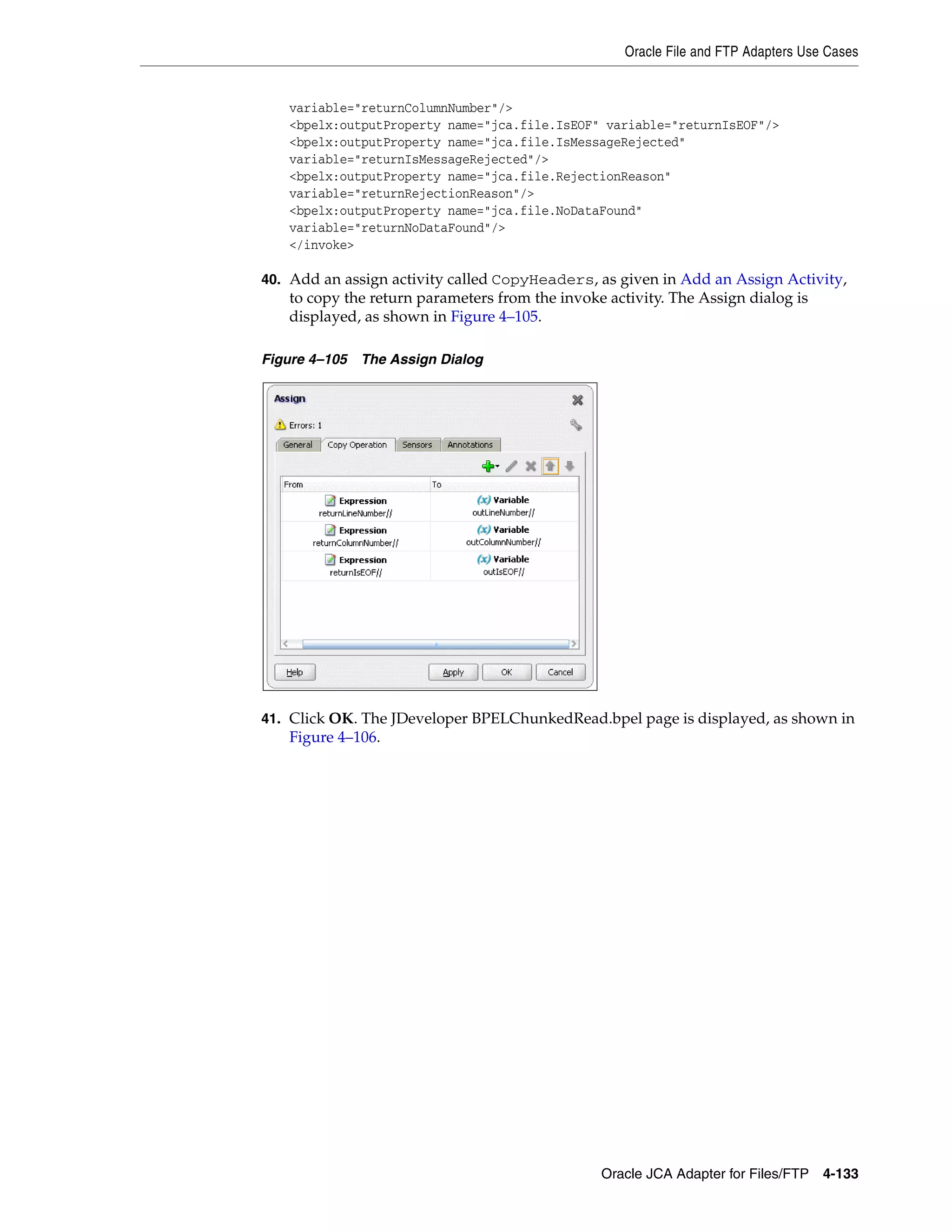 Oracle File and FTP Adapters Use Cases
Oracle JCA Adapter for Files/FTP 4-133
variable="returnColumnNumber"/>
<bpelx:outputProperty name="jca.file.IsEOF" variable="returnIsEOF"/>
<bpelx:outputProperty name="jca.file.IsMessageRejected"
variable="returnIsMessageRejected"/>
<bpelx:outputProperty name="jca.file.RejectionReason"
variable="returnRejectionReason"/>
<bpelx:outputProperty name="jca.file.NoDataFound"
variable="returnNoDataFound"/>
</invoke>
40. Add an assign activity called CopyHeaders, as given in Add an Assign Activity,
to copy the return parameters from the invoke activity. The Assign dialog is
displayed, as shown in Figure 4–105.
Figure 4–105 The Assign Dialog
41. Click OK. The JDeveloper BPELChunkedRead.bpel page is displayed, as shown in
Figure 4–106.
 