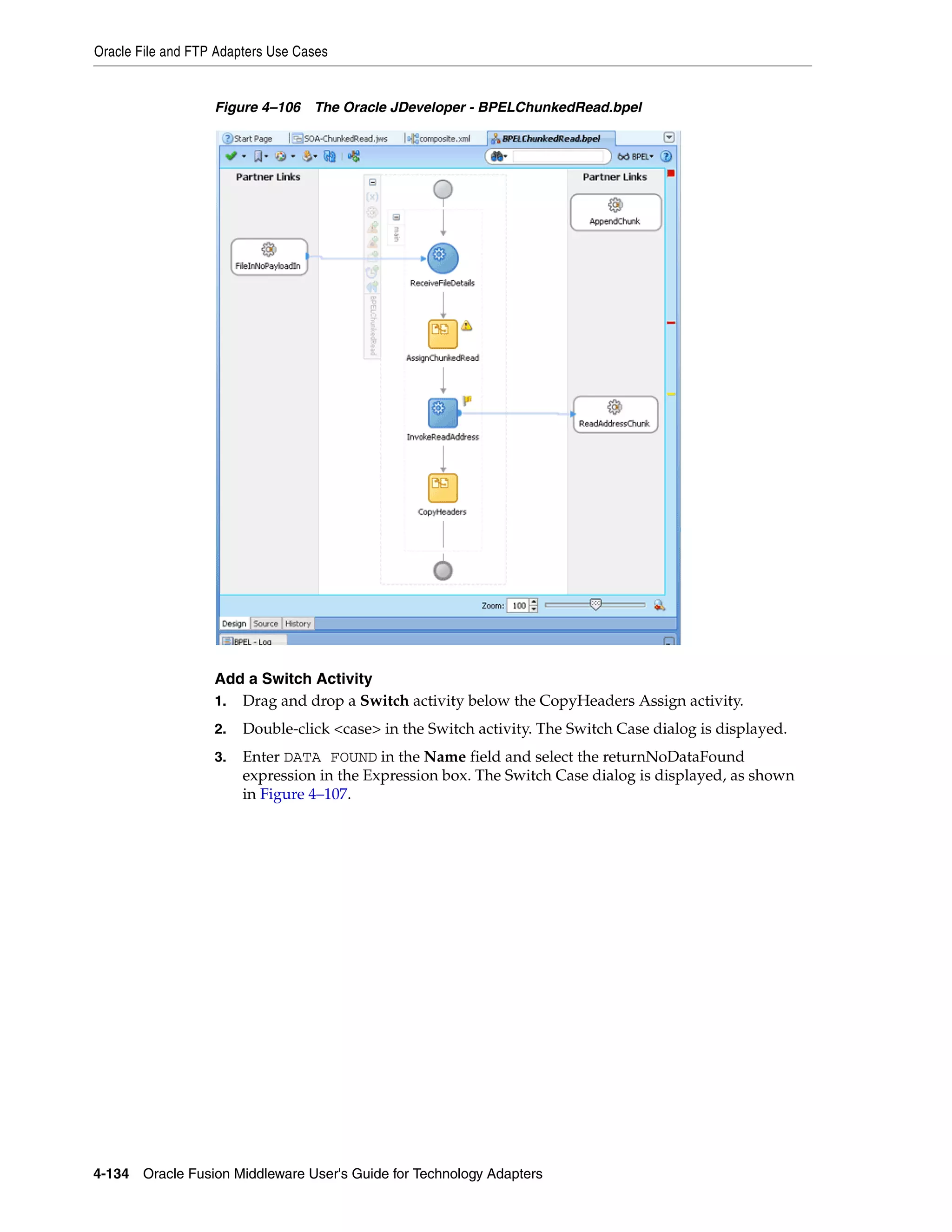 Oracle File and FTP Adapters Use Cases
4-134 Oracle Fusion Middleware User's Guide for Technology Adapters
Figure 4–106 The Oracle JDeveloper - BPELChunkedRead.bpel
Add a Switch Activity
1. Drag and drop a Switch activity below the CopyHeaders Assign activity.
2. Double-click <case> in the Switch activity. The Switch Case dialog is displayed.
3. Enter DATA FOUND in the Name field and select the returnNoDataFound
expression in the Expression box. The Switch Case dialog is displayed, as shown
in Figure 4–107.
 