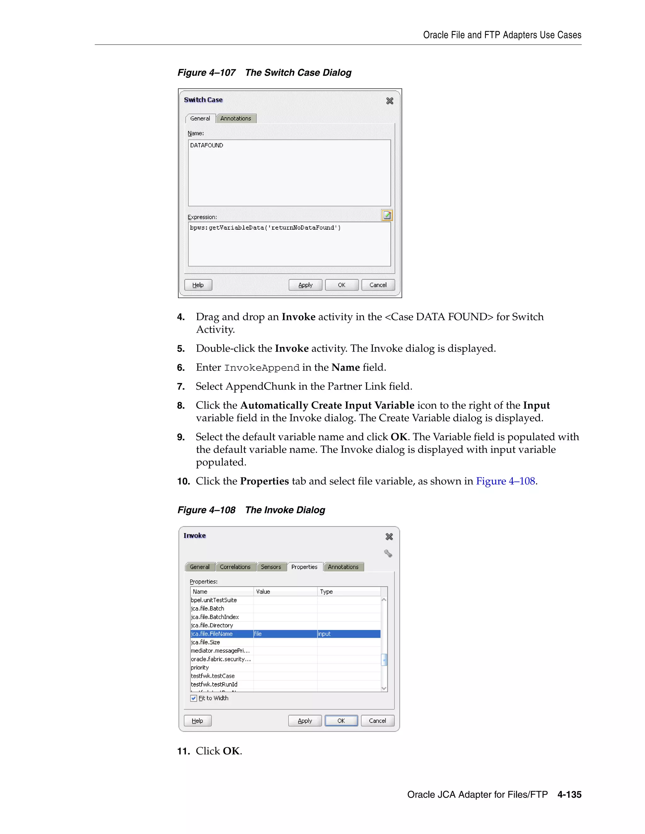 Oracle File and FTP Adapters Use Cases
Oracle JCA Adapter for Files/FTP 4-135
Figure 4–107 The Switch Case Dialog
4. Drag and drop an Invoke activity in the <Case DATA FOUND> for Switch
Activity.
5. Double-click the Invoke activity. The Invoke dialog is displayed.
6. Enter InvokeAppend in the Name field.
7. Select AppendChunk in the Partner Link field.
8. Click the Automatically Create Input Variable icon to the right of the Input
variable field in the Invoke dialog. The Create Variable dialog is displayed.
9. Select the default variable name and click OK. The Variable field is populated with
the default variable name. The Invoke dialog is displayed with input variable
populated.
10. Click the Properties tab and select file variable, as shown in Figure 4–108.
Figure 4–108 The Invoke Dialog
11. Click OK.
 