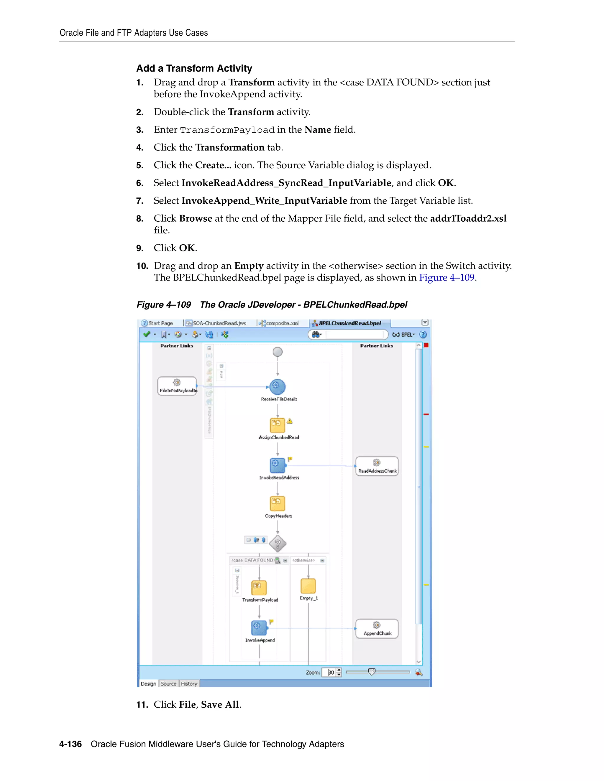Oracle File and FTP Adapters Use Cases
4-136 Oracle Fusion Middleware User's Guide for Technology Adapters
Add a Transform Activity
1. Drag and drop a Transform activity in the <case DATA FOUND> section just
before the InvokeAppend activity.
2. Double-click the Transform activity.
3. Enter TransformPayload in the Name field.
4. Click the Transformation tab.
5. Click the Create... icon. The Source Variable dialog is displayed.
6. Select InvokeReadAddress_SyncRead_InputVariable, and click OK.
7. Select InvokeAppend_Write_InputVariable from the Target Variable list.
8. Click Browse at the end of the Mapper File field, and select the addr1Toaddr2.xsl
file.
9. Click OK.
10. Drag and drop an Empty activity in the <otherwise> section in the Switch activity.
The BPELChunkedRead.bpel page is displayed, as shown in Figure 4–109.
Figure 4–109 The Oracle JDeveloper - BPELChunkedRead.bpel
11. Click File, Save All.
 