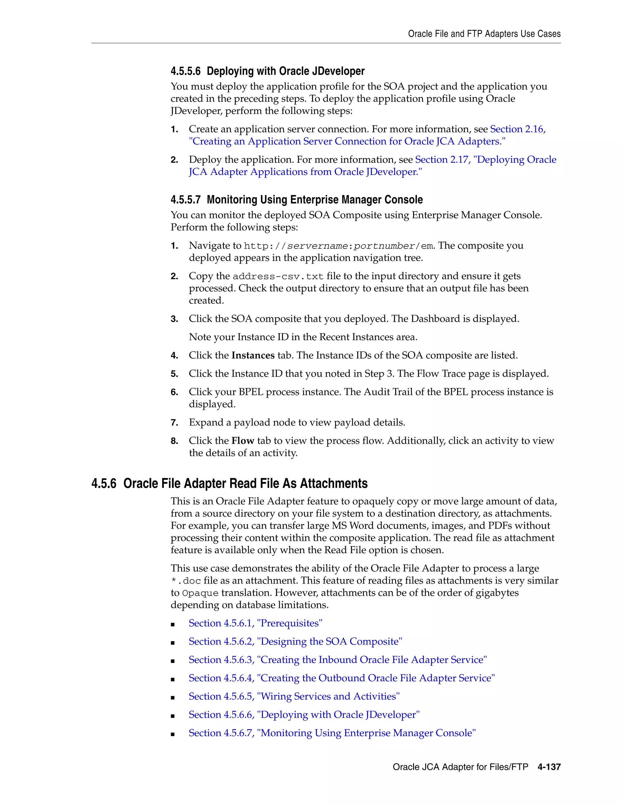 Oracle File and FTP Adapters Use Cases
Oracle JCA Adapter for Files/FTP 4-137
4.5.5.6 Deploying with Oracle JDeveloper
You must deploy the application profile for the SOA project and the application you
created in the preceding steps. To deploy the application profile using Oracle
JDeveloper, perform the following steps:
1. Create an application server connection. For more information, see Section 2.16,
"Creating an Application Server Connection for Oracle JCA Adapters."
2. Deploy the application. For more information, see Section 2.17, "Deploying Oracle
JCA Adapter Applications from Oracle JDeveloper."
4.5.5.7 Monitoring Using Enterprise Manager Console
You can monitor the deployed SOA Composite using Enterprise Manager Console.
Perform the following steps:
1. Navigate to http://servername:portnumber/em. The composite you
deployed appears in the application navigation tree.
2. Copy the address-csv.txt file to the input directory and ensure it gets
processed. Check the output directory to ensure that an output file has been
created.
3. Click the SOA composite that you deployed. The Dashboard is displayed.
Note your Instance ID in the Recent Instances area.
4. Click the Instances tab. The Instance IDs of the SOA composite are listed.
5. Click the Instance ID that you noted in Step 3. The Flow Trace page is displayed.
6. Click your BPEL process instance. The Audit Trail of the BPEL process instance is
displayed.
7. Expand a payload node to view payload details.
8. Click the Flow tab to view the process flow. Additionally, click an activity to view
the details of an activity.
4.5.6 Oracle File Adapter Read File As Attachments
This is an Oracle File Adapter feature to opaquely copy or move large amount of data,
from a source directory on your file system to a destination directory, as attachments.
For example, you can transfer large MS Word documents, images, and PDFs without
processing their content within the composite application. The read file as attachment
feature is available only when the Read File option is chosen.
This use case demonstrates the ability of the Oracle File Adapter to process a large
*.doc file as an attachment. This feature of reading files as attachments is very similar
to Opaque translation. However, attachments can be of the order of gigabytes
depending on database limitations.
■ Section 4.5.6.1, "Prerequisites"
■ Section 4.5.6.2, "Designing the SOA Composite"
■ Section 4.5.6.3, "Creating the Inbound Oracle File Adapter Service"
■ Section 4.5.6.4, "Creating the Outbound Oracle File Adapter Service"
■ Section 4.5.6.5, "Wiring Services and Activities"
■ Section 4.5.6.6, "Deploying with Oracle JDeveloper"
■ Section 4.5.6.7, "Monitoring Using Enterprise Manager Console"
 
