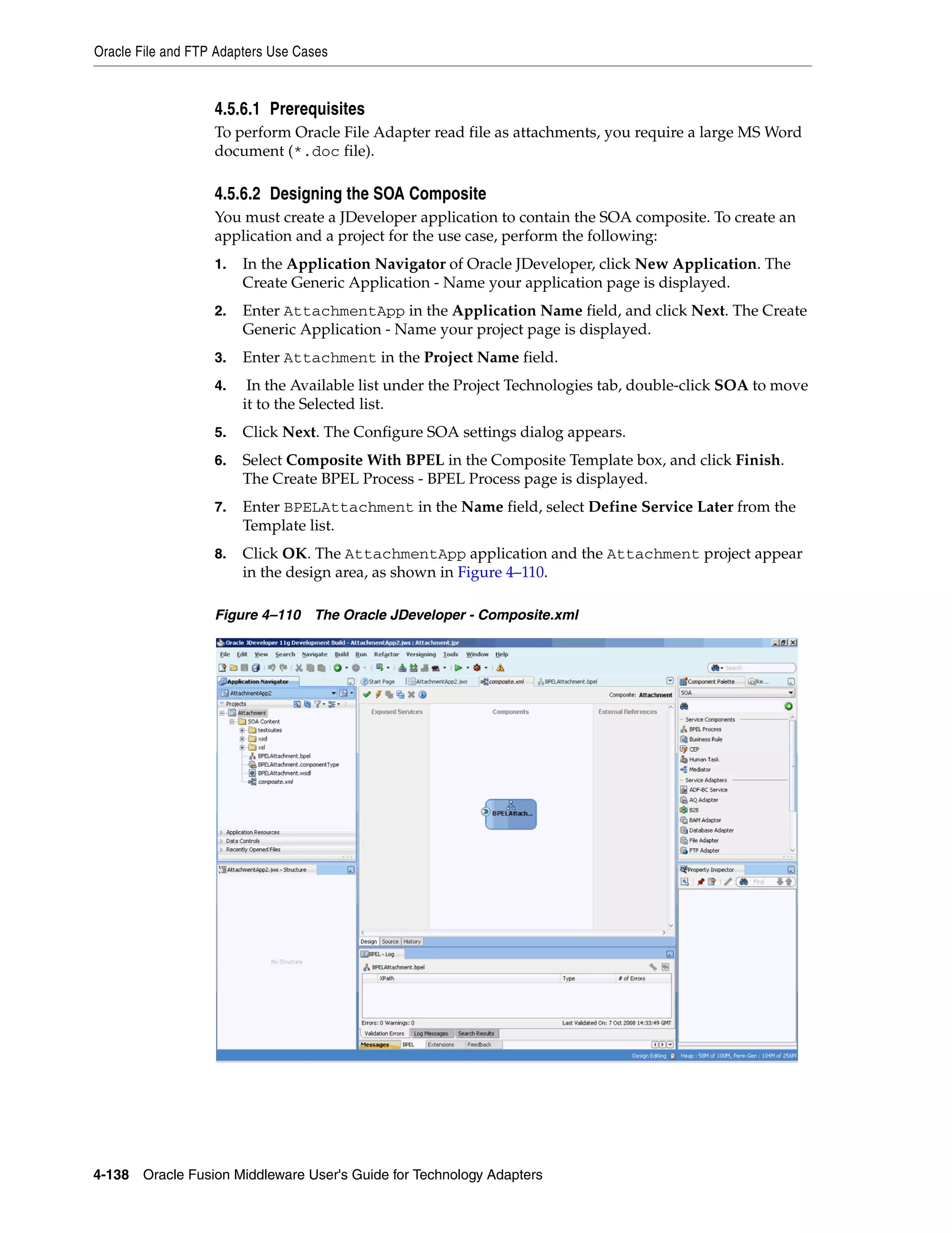 Oracle File and FTP Adapters Use Cases
4-138 Oracle Fusion Middleware User's Guide for Technology Adapters
4.5.6.1 Prerequisites
To perform Oracle File Adapter read file as attachments, you require a large MS Word
document (*.doc file).
4.5.6.2 Designing the SOA Composite
You must create a JDeveloper application to contain the SOA composite. To create an
application and a project for the use case, perform the following:
1. In the Application Navigator of Oracle JDeveloper, click New Application. The
Create Generic Application - Name your application page is displayed.
2. Enter AttachmentApp in the Application Name field, and click Next. The Create
Generic Application - Name your project page is displayed.
3. Enter Attachment in the Project Name field.
4. In the Available list under the Project Technologies tab, double-click SOA to move
it to the Selected list.
5. Click Next. The Configure SOA settings dialog appears.
6. Select Composite With BPEL in the Composite Template box, and click Finish.
The Create BPEL Process - BPEL Process page is displayed.
7. Enter BPELAttachment in the Name field, select Define Service Later from the
Template list.
8. Click OK. The AttachmentApp application and the Attachment project appear
in the design area, as shown in Figure 4–110.
Figure 4–110 The Oracle JDeveloper - Composite.xml
 