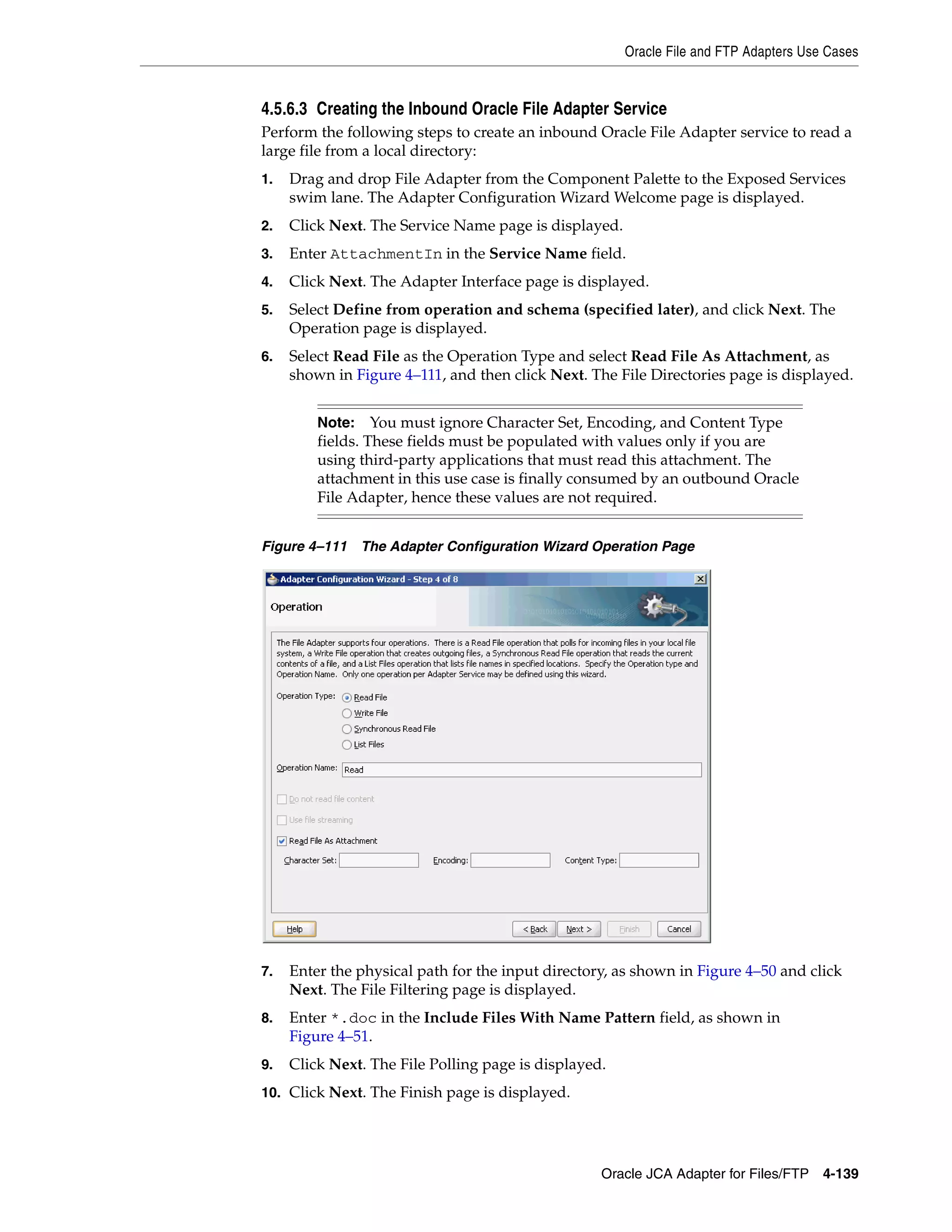 Oracle File and FTP Adapters Use Cases
Oracle JCA Adapter for Files/FTP 4-139
4.5.6.3 Creating the Inbound Oracle File Adapter Service
Perform the following steps to create an inbound Oracle File Adapter service to read a
large file from a local directory:
1. Drag and drop File Adapter from the Component Palette to the Exposed Services
swim lane. The Adapter Configuration Wizard Welcome page is displayed.
2. Click Next. The Service Name page is displayed.
3. Enter AttachmentIn in the Service Name field.
4. Click Next. The Adapter Interface page is displayed.
5. Select Define from operation and schema (specified later), and click Next. The
Operation page is displayed.
6. Select Read File as the Operation Type and select Read File As Attachment, as
shown in Figure 4–111, and then click Next. The File Directories page is displayed.
Figure 4–111 The Adapter Configuration Wizard Operation Page
7. Enter the physical path for the input directory, as shown in Figure 4–50 and click
Next. The File Filtering page is displayed.
8. Enter *.doc in the Include Files With Name Pattern field, as shown in
Figure 4–51.
9. Click Next. The File Polling page is displayed.
10. Click Next. The Finish page is displayed.
Note: You must ignore Character Set, Encoding, and Content Type
fields. These fields must be populated with values only if you are
using third-party applications that must read this attachment. The
attachment in this use case is finally consumed by an outbound Oracle
File Adapter, hence these values are not required.
 