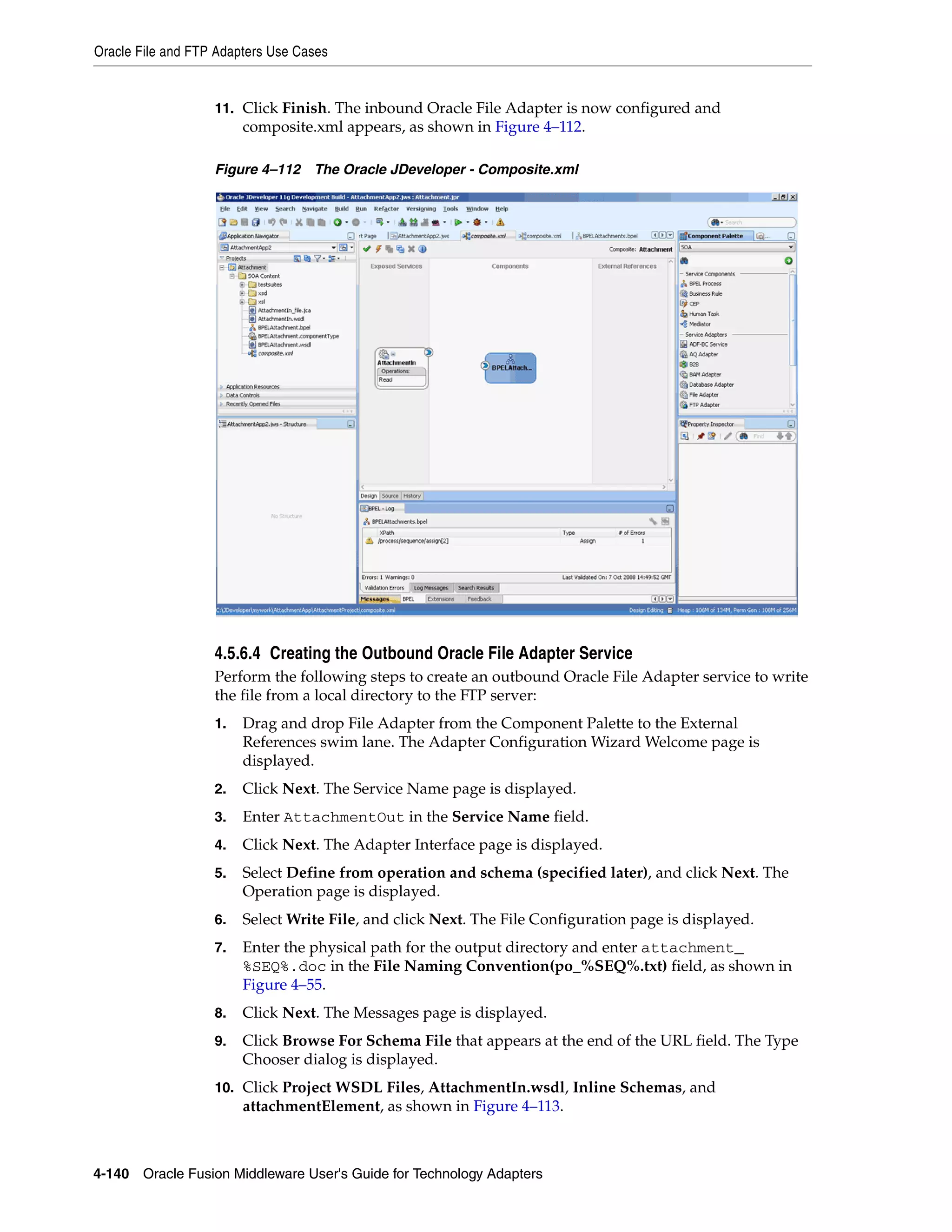 Oracle File and FTP Adapters Use Cases
4-140 Oracle Fusion Middleware User's Guide for Technology Adapters
11. Click Finish. The inbound Oracle File Adapter is now configured and
composite.xml appears, as shown in Figure 4–112.
Figure 4–112 The Oracle JDeveloper - Composite.xml
4.5.6.4 Creating the Outbound Oracle File Adapter Service
Perform the following steps to create an outbound Oracle File Adapter service to write
the file from a local directory to the FTP server:
1. Drag and drop File Adapter from the Component Palette to the External
References swim lane. The Adapter Configuration Wizard Welcome page is
displayed.
2. Click Next. The Service Name page is displayed.
3. Enter AttachmentOut in the Service Name field.
4. Click Next. The Adapter Interface page is displayed.
5. Select Define from operation and schema (specified later), and click Next. The
Operation page is displayed.
6. Select Write File, and click Next. The File Configuration page is displayed.
7. Enter the physical path for the output directory and enter attachment_
%SEQ%.doc in the File Naming Convention(po_%SEQ%.txt) field, as shown in
Figure 4–55.
8. Click Next. The Messages page is displayed.
9. Click Browse For Schema File that appears at the end of the URL field. The Type
Chooser dialog is displayed.
10. Click Project WSDL Files, AttachmentIn.wsdl, Inline Schemas, and
attachmentElement, as shown in Figure 4–113.
 