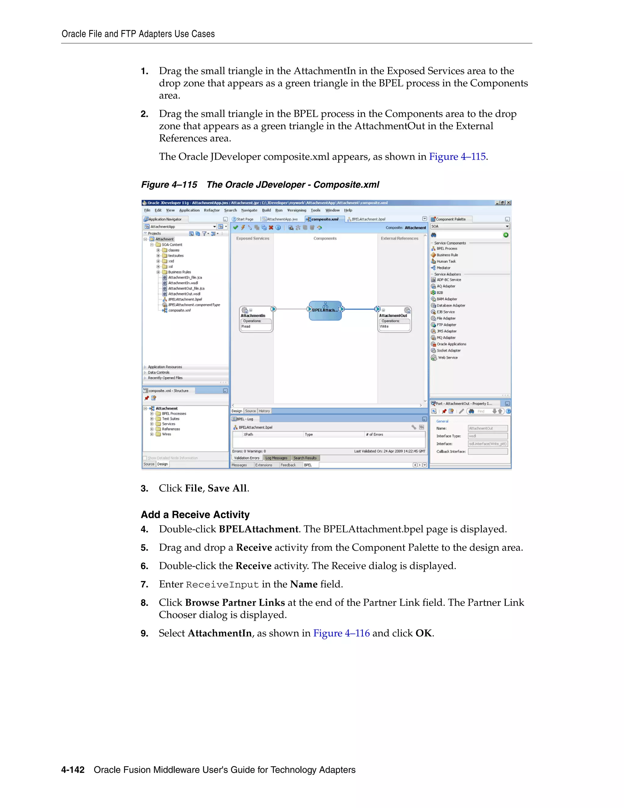 Oracle File and FTP Adapters Use Cases
4-142 Oracle Fusion Middleware User's Guide for Technology Adapters
1. Drag the small triangle in the AttachmentIn in the Exposed Services area to the
drop zone that appears as a green triangle in the BPEL process in the Components
area.
2. Drag the small triangle in the BPEL process in the Components area to the drop
zone that appears as a green triangle in the AttachmentOut in the External
References area.
The Oracle JDeveloper composite.xml appears, as shown in Figure 4–115.
Figure 4–115 The Oracle JDeveloper - Composite.xml
3. Click File, Save All.
Add a Receive Activity
4. Double-click BPELAttachment. The BPELAttachment.bpel page is displayed.
5. Drag and drop a Receive activity from the Component Palette to the design area.
6. Double-click the Receive activity. The Receive dialog is displayed.
7. Enter ReceiveInput in the Name field.
8. Click Browse Partner Links at the end of the Partner Link field. The Partner Link
Chooser dialog is displayed.
9. Select AttachmentIn, as shown in Figure 4–116 and click OK.
 