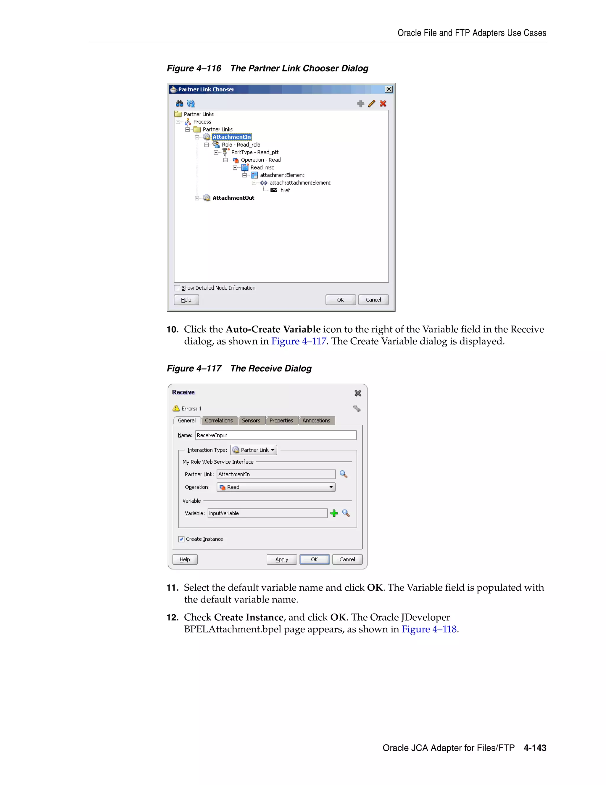 Oracle File and FTP Adapters Use Cases
Oracle JCA Adapter for Files/FTP 4-143
Figure 4–116 The Partner Link Chooser Dialog
10. Click the Auto-Create Variable icon to the right of the Variable field in the Receive
dialog, as shown in Figure 4–117. The Create Variable dialog is displayed.
Figure 4–117 The Receive Dialog
11. Select the default variable name and click OK. The Variable field is populated with
the default variable name.
12. Check Create Instance, and click OK. The Oracle JDeveloper
BPELAttachment.bpel page appears, as shown in Figure 4–118.
 