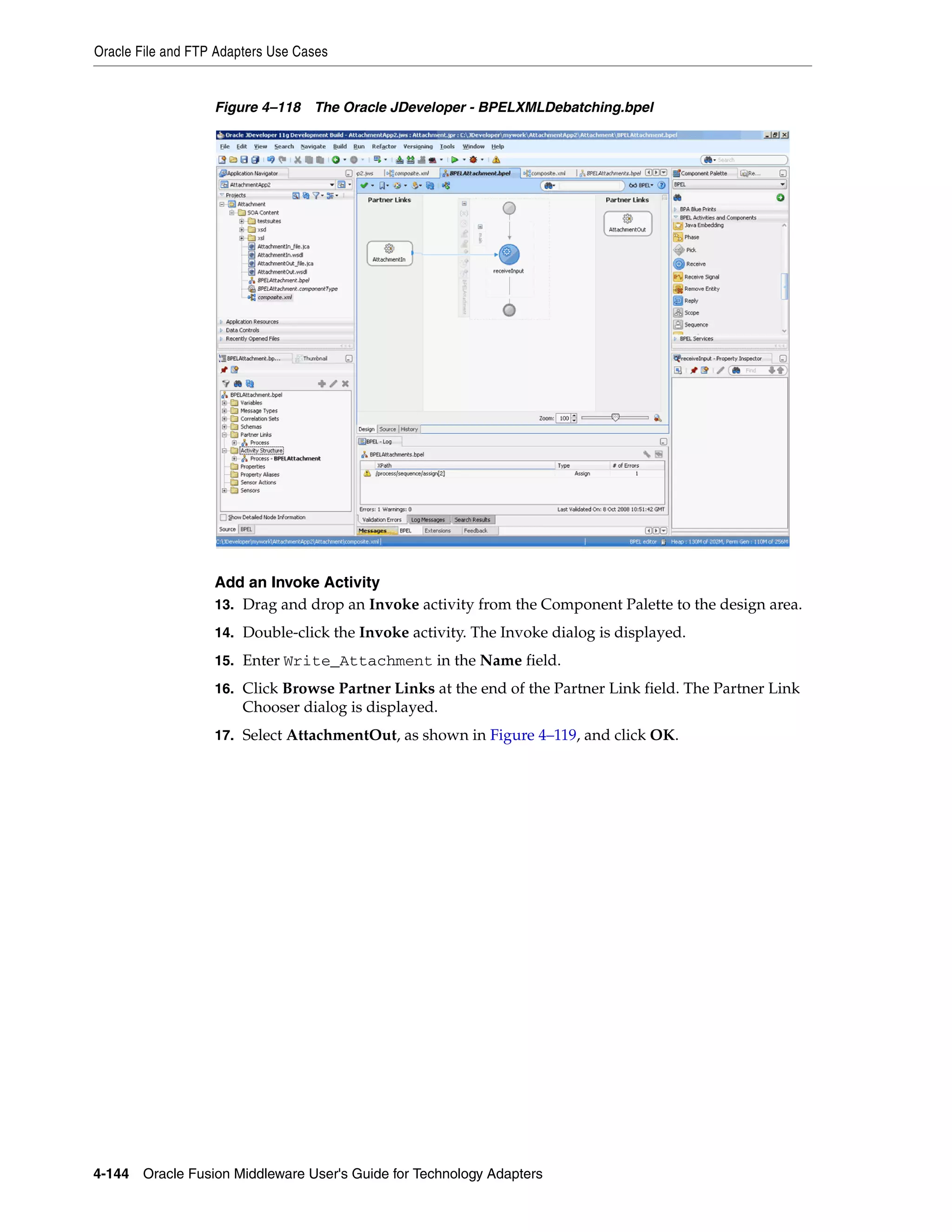 Oracle File and FTP Adapters Use Cases
4-144 Oracle Fusion Middleware User's Guide for Technology Adapters
Figure 4–118 The Oracle JDeveloper - BPELXMLDebatching.bpel
Add an Invoke Activity
13. Drag and drop an Invoke activity from the Component Palette to the design area.
14. Double-click the Invoke activity. The Invoke dialog is displayed.
15. Enter Write_Attachment in the Name field.
16. Click Browse Partner Links at the end of the Partner Link field. The Partner Link
Chooser dialog is displayed.
17. Select AttachmentOut, as shown in Figure 4–119, and click OK.
 