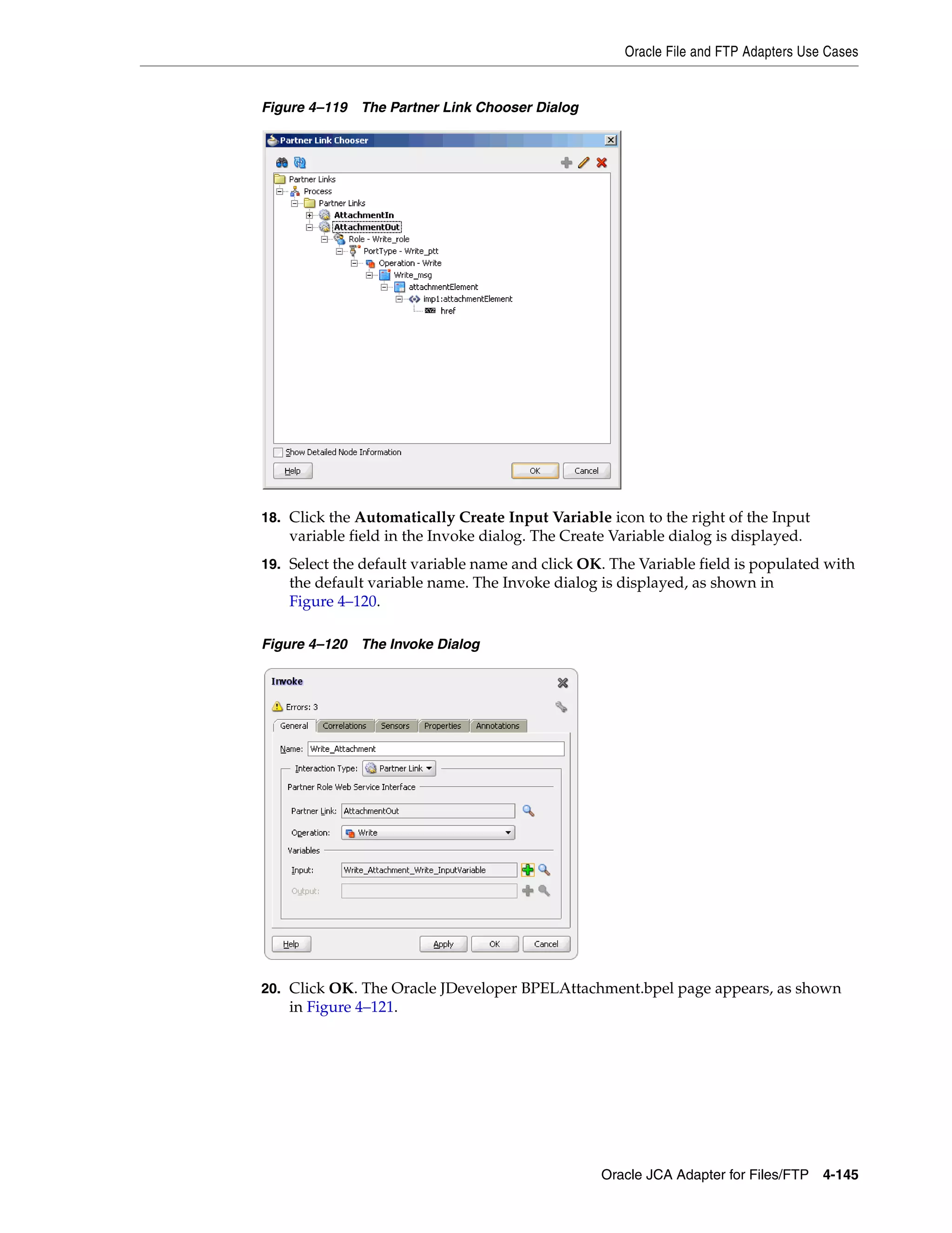 Oracle File and FTP Adapters Use Cases
Oracle JCA Adapter for Files/FTP 4-145
Figure 4–119 The Partner Link Chooser Dialog
18. Click the Automatically Create Input Variable icon to the right of the Input
variable field in the Invoke dialog. The Create Variable dialog is displayed.
19. Select the default variable name and click OK. The Variable field is populated with
the default variable name. The Invoke dialog is displayed, as shown in
Figure 4–120.
Figure 4–120 The Invoke Dialog
20. Click OK. The Oracle JDeveloper BPELAttachment.bpel page appears, as shown
in Figure 4–121.
 