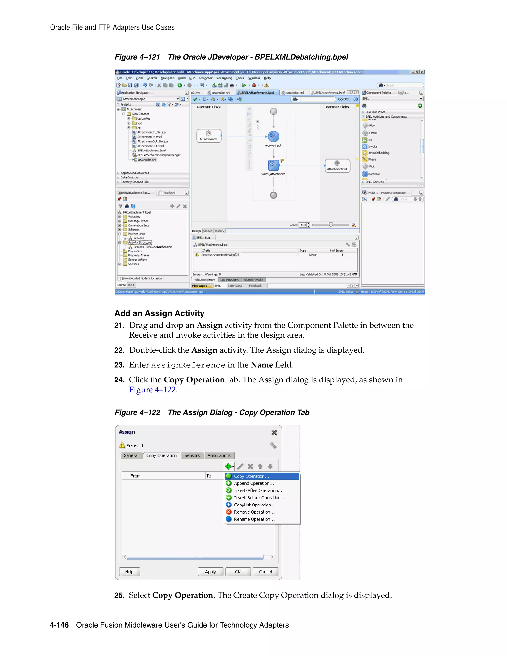 Oracle File and FTP Adapters Use Cases
4-146 Oracle Fusion Middleware User's Guide for Technology Adapters
Figure 4–121 The Oracle JDeveloper - BPELXMLDebatching.bpel
Add an Assign Activity
21. Drag and drop an Assign activity from the Component Palette in between the
Receive and Invoke activities in the design area.
22. Double-click the Assign activity. The Assign dialog is displayed.
23. Enter AssignReference in the Name field.
24. Click the Copy Operation tab. The Assign dialog is displayed, as shown in
Figure 4–122.
Figure 4–122 The Assign Dialog - Copy Operation Tab
25. Select Copy Operation. The Create Copy Operation dialog is displayed.
 
